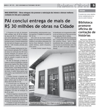 ANO 8 • Nº 175 - De 14 De mAiO A 27 De mAiO De 2011
                                                                                                                                                                     5
                                                                                                                                        oFICIna
MaIS BEnEFíCIoS – obras entregues irão promover a valorização dos imóveis e oferecer melhores
condições de vida para a população                                                                                                    o projeto tem como objetivo
                                                                                                                                      formar multiplicadores na
                                                                                                                                      arte de contar histórias

PAI conclui entrega de mais de                                                                                                        Biblioteca
R$ 30 milhões de obras na Cidade                                                                                                      promove
                                                                                                                                      oficina de
    O Programa de Ação de Itanhaém           de almoxarifado, estacionamento e qua-    foi beneficiada com recapeamento asfálti-      contação de
(PAI) entregou mais de R$ 30 milhões         dra esportiva. O trabalho foi orçado em   co em um trecho da via. Para esse serviço
de obras dos R$ 211 milhões previstos        R$ 132 mil.                               foram aplicados R$ 6,5 milhões.                histórias
para serem aplicados em setores consi-          Uma série de vias foram contem-            O prefeito João Carlos Forssell garantiu
derados essenciais da CIdade. O destaque     pladas com serviços de pavimentação       que a programação do PAI prosseguirá               Mais uma vez, a Biblioteca Mu-
principal vai para o Conjunto Habitacional   asfáltica e com lajotas sextavadas nos    nos próximos meses. “Será o maior              nicipal Poeta Paulo Bomfim será
do novo bairro do Guapurá, que concluiu      bairros Nova Itanhaém, Cibratel II,       investimento feito na história da Cidade,      brindada por um projeto voltado ao
                                                                                                                                      incentivo à leitura, “Caravançará
304 das 1.328 moradias previstas para        Jardim América, Jardim Umuarama,          com recursos já provisionados pelas três
                                                                                                                                      II agora é você que vai contar”. O
aquela área.                                 entre outros.                             esferas de poder (municipal, estadual e        encontro acontecerá nesta terça-
    Só no complexo habitacional do Gua-         A Estrada Coronel Joaquim Branco       federal)”.                                     feira (31), das 14 às 18 horas.
purá já tiveram aplicados R$ 15 milhões                                                                                                   Serão disponibilizadas 40 vagas
em obras de construção dos 304 novos                                                                                                  para a oficina, tendo como público
imóveis entregues em parceria com a                                                                                                   alvo professores, estudantes e
                                                                                                                                      profissionais de biblioteca. Os inte-
Caixa Econômica Federal. O montante
                                                                                                                                      ressados deverão se inscrever no
total do conjunto é orçado em mais de                                                                                                 local, sito à Rua Cunha Moreira, 71,
R$ 69 milhões                                                                                                                         Centro. Será emitido um certificado
    No setor da Educação, já foram en-                                                                                                para todos os participantes.
tregues as obras de ampliação e reforma                                                                                                   O Projeto é um espaço itine-
das escolas Eugênia Pitta, Maria Cristina                                                                                             rante de entretenimento e cultura,
                                                                                                                                      com oficina de bonecos, contação
Macedo Gomes, Lions Club, Maria da
                                                                                                                                      de histórias, cantigas, brincadeiras
Penha Sanches, Leonor Mendes de Barros                                                                                                e brinquedos. Suas oficinas arte-
II, Walter Arduíne, Diva do Carmo, além                                                                                               educativas abordam temas como
da Creche. O Jardim Tanise ganhou uma                                                                                                 cidadania, educação e meio am-
nova creche, cujo investimento foi de R$                                                                                              biente, ilustrados por ricos contos
1,1 milhão.                                                                                                                           populares, fantoches, músicas
                                                                                                                                      de roda e brinquedos feitos com
    O Projeto Conviver e Aprender teve
                                                                                                                                      material reciclado.
incluída a reforma de cobertura da sua                                                                                                    Mais Informações podem ser
sede e pintura geral no imóvel. O valor                                                                                               obtidas na Biblioteca e através do
dessa obra foi de R$ 147 mil.                                                                                                         telefone (13) 3426-1477.
    A reconstr ução do Gabinete de                                                                                                        Este ano, o projeto percorrerá
Leitura, cuja obra custou R$ 100,3                                                                                                    40 cidades, dentre as quais Ita-
                                                                                                                                      nhaém. O objetivo da iniciativa é
mil, foi entregue durante as comemo-
                                                                                                                                      formar multiplicadores na arte de
rações do aniversário da Cidade, que                                                                                                  contar histórias. Mais do que isto,
completou 479 anos de fundação no                                                                                                     as oficinas oferecidas fornecem
dia 22 de abril.                                                                                                                      experiências e informações para
    A frota de máquinas e veículos da Pre-                                                                                            a melhoria contínua da comuni-
feitura recebeu o reforço de mais de R$                                                                                               cação interpessoal.
                                                                                                                                          O Projeto Caravançará II é
670 mil para aquisição de novos equipa-
                                                                                                                                      viabilizado pela Ilumina Serviços
mentos, que já estão sendo utilizados nos                                                                                             Culturais, com o patrocínio da
serviços de manutenção dos bairros.                                                                                                   Usiminas e Toddynho, e os apoios
    A unidade do Corpo de Bombeiros foi       recuperação do gabinete de Leitura integrou ao pacote de obras do programa              da Secretaria de Estado da Cultura,
contemplada pelo PAI, com a construção                                                                                                Editora Brinque Book, Institutos
                                                                                                                                      IDEP SLAC e Brasil Leitor.
                                                                                                                                           ,
 