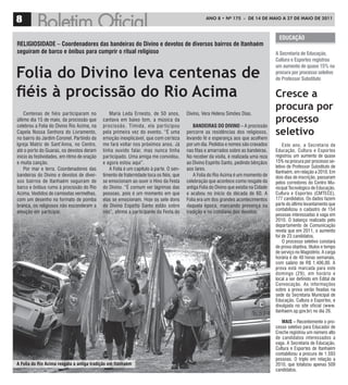 8                                                                                                   ANO 8 • Nº 175 - De 14 De mAiO A 27 De mAiO De 2011



                                                                                                                                           EDuCação
rELIgIoSIDaDE – Coordenadores das bandeiras do Divino e devotos de diversos bairros de Itanhaém
seguiram de barco e ônibus para cumprir o ritual religioso                                                                               a Secretaria de Educação,
                                                                                                                                         Cultura e Esportes registrou


Folia do Divino leva centenas de
                                                                                                                                         um aumento de quase 15% na
                                                                                                                                         procura por processo seletivo
                                                                                                                                         de Professor Substituto


fiéis à procissão do Rio Acima                                                                                                           Cresce a
                                                                                                                                         procura por
    Centenas de fiéis par ticiparam no          Maria Leda Ernesto, de 50 anos,           Divino, Vera Helena Simões Dias.
último dia 15 de maio, da procissão que      cantava em baixo tom, a música da                                                           processo
celebrou a Folia do Divino Rio Acima, na     procissão. Tímida, ela par ticipou               BanDEIraS Do DIVIno – A procissão
Capela Nossa Senhora do Livramento,
no bairro do Jardim Coronel. Partindo da
                                             pela primeira vez do evento. “É uma
                                             emoção inexplicável, que com certeza
                                                                                          percorre as residências dos religiosos,
                                                                                          levando fé e esperança aos que acolhem
                                                                                                                                         seletivo
Igreja Matriz de Sant’Anna, no Centro,       me fará voltar nos próximos anos. Já         por um dia. Pedidos e nomes são cravados           Este ano, a Secretaria de
até o porto do Guaraú, os devotos deram      tinha ouvido falar, mas nunca tinha          nas fitas e amarrados sobre as bandeiras.      Educação, Cultura e Espor tes
início às festividades, em ritmo de oração   par ticipado. Uma amiga me convidou,         No receber da visita, é realizada uma reza     registrou um aumento de quase
e muita canção.                              e agora estou aqui”.                         ao Divino Espírito Santo, pedindo bênçãos      15% na procura por processo se-
    Por mar e terra. Coordenadores das          A Folia é um capítulo à parte. O sen-     aos lares.                                     letivo de Professor Substituto de
                                                                                                                                         Itanhaém, em relação a 2010. Em
bandeiras do Divino e devotos de diver-      timento de fraternidade toca os fiéis, que       A Folia do Rio Acima é um momento de       dois dias de inscrição, passaram
sos bairros de Itanhaém seguiram de          se emocionam ao ouvir o Hino da Festa        celebração que acontece como resgate da        pelos corredores do Centro Mu-
barco e ônibus rumo à procissão do Rio       do Divino. “É comum ver lágrimas das         antiga Folia do Divino que existia na Cidade   nicipal Tecnológico de Educação,
Acima. Vestidos de camisetas vermelhas,      pessoas, pois é um momento em que            e acabou no início da década de 60. A          Cultura e Esportes (CMTECE),
com um desenho no formato de pomba           elas se emocionam. Hoje os sete dons         Folia era um dos grandes acontecimentos        177 candidatos. Os dados fazem
branca, os religiosos não esconderam a       do Divino Espírito Santo estão sobre         daquela época, marcando presença na            parte do último levantamento que
                                                                                                                                         contabilizou o cadastro de 154
emoção em participar.                        nós”, afirma a participante da Festa do      tradição e no cotidiano dos devotos.
                                                                                                                                         pessoas interessadas à vaga em
                                                                                                                                         2010. O balanço realizado pelo
                                                                                                                                         departamento de Comunicação
                                                                                                                                         revela que em 2011, o aumento
                                                                                                                                         foi de 23 candidatos.
                                                                                                                                             O processo seletivo constará
                                                                                                                                         de prova objetiva, títulos e tempo
                                                                                                                                         de serviço no Magistério. A carga
                                                                                                                                         horária é de 40 horas semanais,
                                                                                                                                         com salário de R$ 1.406,00. A
                                                                                                                                         prova está marcada para este
                                                                                                                                         domingo (29), em horário e
                                                                                                                                         local a ser definido em Edital de
                                                                                                                                         Convocação. As informações
                                                                                                                                         sobre a prova serão fixadas na
                                                                                                                                         sede da Secretaria Municipal de
                                                                                                                                         Educação, Cultura e Esportes, e
                                                                                                                                         divulgada no site oficial (www.
                                                                                                                                         itanhaem.sp.gov.br) no dia 26.

                                                                                                                                            MaIS – Recentemente o pro-
                                                                                                                                         cesso seletivo para Educador de
                                                                                                                                         Creche registrou um número alto
                                                                                                                                         de candidatos interessados a
                                                                                                                                         vaga. A Secretaria de Educação,
                                                                                                                                         Cultura e Esportes de Itanhaém
                                                                                                                                         contabilizou a procura de 1.593
                                                                                                                                         pessoas. O triplo em relação a
a Folia do rio acima resgata a antiga tradição em Itanhaém                                                                               2010, que totalizou apenas 509
                                                                                                                                         candidatos.
 