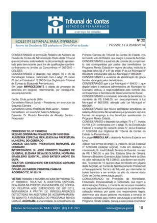 10
Período: 17 a 20/06/2014
Nº 22
CONSIDERANDO os termos do Relatório de Auditoria da
Divisão de Contas da Administração Direta deste Tribunal
que reconheceu inidoneidade na documentação apresen-
tada pela denunciante para fins de qualificação econômi-
co-financeira no âmbito da Concorrência nº 002/2013 –
CEL/SES;
CONSIDERANDO o disposto nos artigos 70 e 75 da
Constituição Federal, combinado com o artigo 70, inciso
IV, da Lei Estadual nº 12.600/04 (Lei Orgânica do Tribunal
de Contas do Estado de Pernambuco),
Em julgar IMPROCEDENTE o objeto do processo de
denúncia em epígrafe, determinando, por conseguinte,
seu arquivamento.
Recife, 19 de junho de 2014.
Conselheiro Marcos Loreto – Presidente, em exercício, da
Segunda Câmara
Conselheiro Dirceu Rodolfo de Melo Júnior - Relator
Conselheiro, em exercício, Marcos Nóbrega
Presente: Dr. Ricardo Alexandre de Almeida Santos -
Procurador
PROCESSO T.C. Nº 1300839-0
SESSÃO ORDINÁRIA REALIZADA EM 10/06/2014
AUDITORIA ESPECIAL REALIZADA NA PREFEITURA
MUNICIPAL DO CONDADO
UNIDADE GESTORA: PREFEITURA MUNICIPAL DO
CONDADO
INTERESSADOS: Sr. JOSÉ EDBERTO TAVARES DE
QUENTAL, ELIZÂNIA SILVA DE OLIVEIRA, NORMANA
BRASILEIRO QUENTAL, JOÃO BATISTA ANDRÉ DA
SILVA
RELATOR: CONSELHEIRO EM EXERCÍCIO ADRIANO
CISNEIROS
ÓRGÃO JULGADOR: PRIMEIRA CÂMARA
ACÓRDÃO T.C. Nº 691/14
VISTOS, relatados e discutidos os autos do Processo T.C.
nº 1300839-0, RELATIVO À AUDITORIA ESPECIAL
REALIZADA NA PREFEITURA MUNICIPAL DO CONDA-
DO RELATIVA AOS EXERCÍCIOS DE 2011/2012,
INSTAURADA A PARTIR DE IRREGULARIDADES
DETECTADAS NA AUDITORIA DE ACOMPANHAMEN-
TO QUANTO À EXECUÇÃO DO PROGRAMA RENDA
CIDADÃ, ACORDAM, à unanimidade, os Conselheiros da
Primeira Câmara do Tribunal de Contas do Estado, nos
termos do voto do Relator, que integra o presenteAcórdão,
CONSIDERANDO a ausência de controle do cumprimen-
to das contrapartidas por partes dos beneficiários do
Programa Renda Cidadã em regime de bolsa, instituída e
regulada pelos §§ 2º a 8º do artigo 4º da Lei Municipal nº
863/2009, introduzidos pela Lei Municipal nº 896/2011;
CONSIDERANDO a ausência de identificação do grupo
familiar abrangido pelos beneficiários;
CONSIDERANDO que a Lei Municipal nº 904/2011, que
dispõe sobre a estrutura administrativa do Município do
Condado, atribuiu a responsabilidade pelo controle das
contrapartidas à Secretaria de Desenvolvimento Social;
CONSIDERANDO a concessão indevida de benefícios no
montante de R$ 9.948,00, em descumprimento à Lei
Municipal nº 863/2009, alterada pela Lei Municipal nº
869/2011;
CONSIDERANDO que houve percepção simultânea de
salários decorrentes de servidores que possuíam vínculos
formais de emprego e dos benefícios assistenciais do
Programa Renda Cidadã;
CONSIDERANDO o disposto nos artigos 70 e 71, incisos
II e VIII, § 3º, combinados com o artigo 75, da Constituição
Federal, e no artigo 59, inciso III, alínea “b”, da Lei Estadual
nº 12.600/04 (Lei Orgânica do Tribunal de Contas do
Estado de Pernambuco),
Em julgar IRREGULAR o objeto da Auditoria Especial em
lume.
Aplicar, nos termos do artigo 73, inciso III, da Lei Estadual
nº 12.600/04 (redação original), multa em desfavor do
interessado, Sr. José Edberto Tavares de Quental, no valor
de R$ 7.000,00, e aos Srs. Elizânia Silva de Oliveira,
Normana Brasileiro Quental e João Batista André da Silva
no valor individual de R$ 5.000,00, que devem ser recolhi-
dos, no prazo de 15 (quinze) dias do trânsito em julgado
deste Acórdão, ao Fundo de Aperfeiçoamento Profissional
e Reequipamento Técnico do Tribunal, por intermédio de
boleto bancário a ser emitido no sítio da internet desta
Corte de Contas (www.tce.pe.gov.br).
CONSIDERANDO os Princípios da Moralidade,
Efetividade, Impessoalidade e Publicidade, que regem a
Administração Pública, o montante de recursos investidos
na concessão de benefícios e a ausência de controle e fis-
calização efetivos por parte dos responsáveis legais,
determinar aos atuais gestores municipais a tomada de
medidas urgentes para melhor estruturação e controle do
Programa Renda Cidadã, para que este possa concretizar
 
