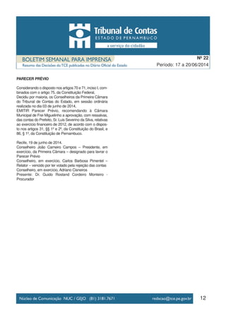 12
Período: 17 a 20/06/2014
Nº 22
PARECER PRÉVIO
Considerando o disposto nos artigos 70 e 71, inciso I, com-
binados com o artigo 75, da Constituição Federal,
Decidiu por maioria, os Conselheiros da Primeira Câmara
do Tribunal de Contas do Estado, em sessão ordinária
realizada no dia 03 de junho de 2014,
EMITIR Parecer Prévio, recomendando à Câmara
Municipal de Frei Miguelinho a aprovação, com ressalvas,
das contas do Prefeito, Sr. Luis Severino da Silva, relativas
ao exercício financeiro de 2012, de acordo com o dispos-
to nos artigos 31, §§ 1º e 2º, da Constituição do Brasil, e
86, § 1º, da Constituição de Pernambuco.
Recife, 19 de junho de 2014.
Conselheiro João Carneiro Campos – Presidente, em
exercício, da Primeira Câmara – designado para lavrar o
Parecer Prévio
Conselheiro, em exercício, Carlos Barbosa Pimentel –
Relator – vencido por ter votado pela rejeição das contas
Conselheiro, em exercício, Adriano Cisneiros
Presente: Dr. Guido Rostand Cordeiro Monteiro -
Procurador
 
