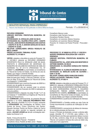 17
Período: 17 a 20/06/2014
Nº 22
RECURSO ORDINÁRIO
UNIDADE GESTORA: PREFEITURA MUNICIPAL DE
CALUMBI
INTERESSADO: Sr. ERIVALDO JOSÉ DA SILVA
ADVOGADOS: Drs. VALÉRIO ÁTICO LEITE – OAB/PE
Nº 26.504, JOÃO BATISTA RODRIGUES DOS SANTOS
– OAB/PE Nº 30.746, E JOSIVAN GERALDO DA SILVA
– OAB/PE Nº 33.650.
RELATOR: CONSELHEIRO DIRCEU RODOLFO DE
MELO JÚNIOR
ÓRGÃO JULGADOR: TRIBUNAL PLENO
ACÓRDÃO T.C. Nº 689/14
VISTOS, relatados e discutidos os autos do Processo T.C.
nº 1401395-2, referente ao RECURSO ORDINÁRIO
INTERPOSTO PELO Sr. ERIVALDO JOSÉ DA SILVA,
PREFEITO E ORDENADOR DE DESPESAS DO
MUNICÍPIO DE CALUMBI NO EXERCÍCIO DE 2009, AO
ACÓRDÃO T.C. Nº 0111/14 (PROCESSO T.C. Nº
1208657-5), ACORDAM, à unanimidade, os Conselheiros
do Tribunal de Contas do Estado, nos termos do voto do
Relator, que integra o presente Acórdão,
CONSIDERANDO a tempestividade do pedido e a legitim-
idade da parte para interpor o Recurso Ordinário, nos ter-
mos do artigo 78 da Lei Orgânica do Tribunal de Contas
(Lei Estadual nº 12.600/2004);
CONSIDERANDO que o exercício financeiro de 2009 foi o
primeiro ano de gestão do recorrente;
CONSIDERANDO não ser razoável exigir no primeiro
semestre do exercício financeiro de 2009 a realização do
concurso público;
CONSIDERANDO o disposto nos artigo 78, §§ 1º e 2º, da
Lei Estadual nº 12.600/2004 (Lei Orgânica do Tribunal de
Contas de Pernambuco),
Em CONHECER, preliminarmente, do presente Recurso
Ordinário e, no mérito, DAR-LHE PROVIMENTO PAR-
CIAL, alterando o Acórdão TC nº 0111/14 para, mantendo
a ILEGALIDADE das contratações de Adriana Viana
Gomes de Souza, Cícero Graufimom dos Santos,
Eduardo Henrique Tenório da Rocha e Maria do Carmo
Ribeiro por terem ocorrido no segundo semestre da
gestão, JULGAR LEGAIS as demais contratações elen-
cadas nos Anexos I a V.
Recife, 19 de junho de 2014.
Conselheiro Valdecir Pascoal – Presidente
Conselheiro Dirceu Rodolfo de Melo Júnior - Relator
Conselheiro Marcos Loreto
Conselheiro João Carneiro Campos
Conselheiro Ranilson Ramos
Conselheiro, em exercício, Adriano Cisneiros
Conselheiro, em exercício, Marcos Nóbrega
Presente: Dr. Cristiano da Paixão Pimentel - Procurador–
Geral
PROCESSO T.C. Nº 9960019-5 (PTCE nº 11262/2014
SESSÃO ORDINÁRIA REALIZADA EM 11/06/2014
DENÚNCIA
UNIDADE GESTORA: PREFEITURA MUNICIPAL DE
CUMARU
DENUNCIANTES: Srs. JOSÉ GENILSON MONTEIRO E
ANTÔNIO MANOEL DA SILVA
DENUNCIADO: Sr. EDUARDO GONÇALVES TABOSA
JÚNIOR
INTERESSADO: Sr. ELENILDO BEZERRA DA SILVA
ADVOGADO: Dr. MARLON ALVES DE OLIVEIRA –
OAB nº 35.403
RELATOR: CONSELHEIRO RANILSON RAMOS
ÓRGÃO JULGADOR: TRIBUNAL PLENO
ACÓRDÃO T.C. Nº 693/14
VISTOS, relatados e discutidos os autos do ProcessoT.C. nº
9960019-5, referente à DENÚNCIA FORMULADA PELOS
Srs. JOSÉ GENILSON MONTEIRO EANTÔNIO MANOAL
DA SILVA (VEREADORES) CONTRA Sr. EDUARDO
GONÇALVES TABOSA JÚNIOR PREFEITO DO
MUNICÍPIO DE CUMARU, ACORDAM, à unanimidade, os
Conselheiros do Tribunal de Contas do Estado, nos termos
do voto do Relator, que integra o presente Acórdão,
CONSIDERANDO a ausência de notificação do interessa-
do;
CONSIDERANDO a Certidão emitida por esta Corte de
Contas reconhecendo a ausência de notificação do inter-
essado;
CONSIDERANDO o cerceamento de defesa do interessa-
do no referido processo de Denúncia,
Invocar o Princípio da Autotutela e anular a referida delib-
eração (Acórdão TC nº 2101/02), para notificar o Sr.
Elenildo Bezerra da Silva para apresentar defesa no prazo
de 30 dias, conforme artigo 49 da Lei Orgânica deste
Tribunal, com posterior remessa dos autos ao relator orig-
inário para novo julgamento.
 