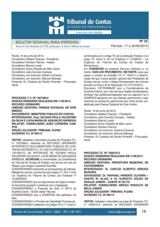18
Período: 17 a 20/06/2014
Nº 22
Recife, 19 de junho de 2014.
Conselheiro Valdecir Pascoal - Presidente
Conselheiro Ranilson Ramos - Relator
Conselheiro Marcos Loreto
Conselheiro Dirceu Rodolfo de Melo Júnior
Conselheiro João Carneiro Campos
Conselheiro, em exercício, Adriano Cisneiros
Conselheiro, em exercício, Marcos Nóbrega
Presente: Dr. Cristiano da Paixão Pimentel – Procurador
Geral
PROCESSO T. C. Nº 1307488-0
SESSÃO ORDINÁRIA REALIZADA EM 11/06/2014
RECURSO ORDINÁRIO
UNIDADE GESTORA: PARQUE ESTADUAL DE DOIS
IRMÃOS
RECORRENTE: MINISTÉRIO PÚBLICO DE CONTAS
INTERESSADAS: Sras. SILVANA PAULA VALDEVINO
DA SILVA E LÚCIA MARIA DE ASSUNÇÃO BARBOSA
RELATOR: CONSELHEIRO JOÃO CARNEIRO CAM-
POS
ÓRGÃO JULGADOR: TRIBUNAL PLENO
ACÓRDÃO T.C. Nº 694/14
VISTOS, relatados e discutidos os autos do Processo T.C.
nº 1307488-0, referente ao RECURSO ORDINÁRIO
INTERPOSTO PELO MINISTÉRIO PÚBLICO DE CON-
TASAOACÓRDÃO T.C. Nº 1432/13 (PROCESSO T.C. Nº
1301855-3), DE INTERESSE DE SILVANA PAULA
VALDEVINO DA SILVA E LÚCIA MARIA DE ASSUNÇÃO
BARBOSA, ACORDAM, à unanimidade, os Conselheiros
do Tribunal de Contas do Estado, nos termos do voto do
Relator, que integra o presente Acórdão,
CONSIDERANDO presentes os pressupostos de admissi-
bilidade do recurso, nos termos dos artigos 77, 78 e 114 da
Lei Orgânica do Tribunal de Contas (Lei Estadual nº
12.600/2004);
CONSIDERANDO que os argumentos do órgão ministeri-
al recorrente guardam coerência com a legislação;
CONSIDERANDO a Proposta de Voto nº 09/14 da
Auditoria Geral – AUGE deste Tribunal;
CONSIDERANDO que a COMPESA não participou do
feito;
CONSIDERANDO o Princípio da Celeridade Processual;
CONSIDERANDO o disposto nos artigos 70 e 71, inciso II,
combinados com o artigo 75, da Constituição Federal, e no
artigo 70, inciso V, da Lei Estadual nº 12.600/04 – Lei
Orgânica do Tribunal de Contas do Estado de
Pernambuco,
Em CONHECER do presente Recurso Ordinário e, no
mérito, DAR-LHE PROVIMENTO, EM PARTE, para que
passe a constar do Acórdão T.C nº 1432/13 a determi-
nação de que a atual gestão, quando das Prestações de
Contas futuras, envie o Mapa Demonstrativo de Imóveis
previsto no Anexo III da Resolução T.C. Nº 015/2012.
Outrossim, DETERMINAR que a Coordenadoria de
Controle Externo, por meio de seus órgãos fiscalizadores,
verifique nas auditorias/inspeções que se seguirem se a
COMPESA apropriou em seu balanço patrimonial o valor
referente ao acréscimo patrimonial que vinha sendo con-
tabilizado pelo Parque Estadual de Dois Irmãos.
Recife, 19 de junho de 2014.
Conselheiro Valdecir Pascoal – Presidente
Conselheiro João Carneiro Campos – Relator
Conselheiro Marcos Loreto
Conselheiro Dirceu Rodolfo de Melo Júnior
Conselheiro Ranilson Ramos
Conselheiro, em exercício, Adriano Cisneiros
Conselheiro, em exercício, Marcos Nóbrega
Presente: Dr. Cristiano da Paixão Pimentel – Procurador-
Geral
PROCESSO T.C. Nº 1306216-5
SESSÃO ORDINÁRIA REALIZADA EM 11/06/2014
RECURSO ORDINÁRIO
UNIDADE GESTORA: PREFEITURA MUNICIPAL DE
CACHOEIRINHA
INTERESSADO: Sr. CARLOS ALBERTO ARRUDA
BEZERRA
ADVOGADOS: Dr. RAPHAEL PARENTE OLIVEIRA –
OAB/PE Nº 26.433, E Dr. EURESTO SOUSA DE
ARAÚJO JÚNIOR – OAB/PE Nº 28.778
RELATOR: CONSELHEIRO DIRCEU RODOLFO DE
MELO JÚNIOR
ÓRGÃO JULGADOR: TRIBUNAL PLENO
ACÓRDÃO T.C. Nº 695/14
VISTOS, relatados e discutidos os autos do Processo T.C.
nº 1306216-5, referente ao RECURSO ORDINÁRIO
 