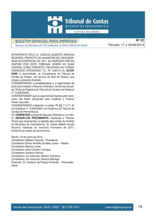 19
Período: 17 a 20/06/2014
Nº 22
INTERPOSTO PELO Sr. CARLOS ALBERTO ARRUDA
BEZERRA, PREFEITO DO MUNICÍPIO DE CACHOEIR-
INHA NO EXERCÍCIO DE 2011, AO PARECER PRÉVIO
EMITIDO POR ESTE TRIBUNAL SOBRE AS SUAS
CONTAS, COMO PREFEITO, RELATIVAS AO CITADO
EXERCÍCIO (PROCESSO T.C. Nº 1290121-0), ACOR-
DAM, à unanimidade, os Conselheiros do Tribunal de
Contas do Estado, nos termos do Voto do Relator, que
integra o presente Acórdão,
CONSIDERANDO a tempestividade e a legitimidade da
parte para interpor o Recurso Ordinário, nos termos do arti-
go 78 da Lei Orgânica do Tribunal de Contas (Lei Estadual
nº 12.600/2004);
CONSIDERANDO que os argumentos trazidos pelo recor-
rente não foram suficientes para modificar o Parecer
Prévio recorrido;
CONSIDERANDO o disposto no artigo 78, §§ 1º e 2º, da
Lei Estadual nº 12.600/2004 (Lei Orgânica do Tribunal de
Contas de Pernambuco),
Em CONHECER o presente Recurso Ordinário e, no méri-
to, NEGAR-LHE PROVIMENTO, mantendo o Parecer
Prévio que recomendou a rejeição das contas do Prefeito
do Município de Cachoeirinha, Sr. Carlos Alberto Arruda
Bezerra, relativas ao exercício financeiro de 2011,
incólume em todos os seus termos.
Recife, 19 de junho de 2014.
Conselheiro Valdecir Pascoal – Presidente
Conselheiro Dirceu Rodolfo de Melo Júnior – Relator
Conselheiro Marcos Loreto
Conselheiro João Carneiro Campos
Conselheiro Ranilson Ramos
Conselheiro, em exercício, Adriano Cisneiros
Conselheiro, em exercício, Marcos Nóbrega
Presente: Dr. Cristiano da Paixão Pimentel – Procurador-
Geral
 