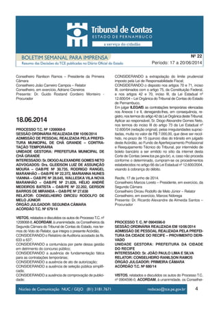 Conselheiro Ranilson Ramos – Presidente da Primeira
Câmara
Conselheiro João Carneiro Campos – Relator
Conselheiro, em exercício, Adriano Cisneiros
Presente: Dr. Guido Rostand Cordeiro Monteiro -
Procurador
18.06.2014
PROCESSO T.C. Nº 1208068-8
SESSÃO ORDINÁRIA REALIZADA EM 10/06/2014
ADMISSÃO DE PESSOAL REALIZADA PELA PREFEI-
TURA MUNICIPAL DE CHÃ GRANDE – CONTRA-
TAÇÃO TEMPORÁRIA
UNIDADE GESTORA: PREFEITURA MUNICIPAL DE
CHÃ GRANDE
INTERESSADO: Sr. DIOGOALEXANDRE GOMES NETO
ADVOGADOS: Drs. GLEIDSON LUIZ DE ASSUNÇÃO
MOURA – OAB/PE Nº 30.735, RODRIGO RANGEL
MARANHÃO – OAB/PE Nº 22.372, MARIANNA NUNES
VIANNA – OAB/PE Nº 28.645, WALLESKA VILA NOVA
MARANHÃO – OAB/PE Nº 21.826, HÉLIO ANDRÉ
MEDEIROS BATISTA – OAB/PE Nº 22.202, GERSON
BARROS DE MIRANDA – OAB/PE Nº 27.638
RELATOR: CONSELHEIRO DIRCEU RODOLFO DE
MELO JÚNIOR
ÓRGÃO JULGADOR: SEGUNDA CÂMARA
ACÓRDÃO T.C. Nº 679/14
VISTOS, relatados e discutidos os autos do ProcessoT.C. nº
1208068-8,ACORDAM,àunanimidade,osConselheirosda
Segunda Câmara do Tribunal de Contas do Estado, nos ter-
mos do Voto do Relator, que integra o presente Acórdão,
CONSIDERANDO o Relatório deAuditoria acostado às fls.
633 a 637;
CONSIDERANDO a contumácia por parte dessa gestão
em detrimento do concurso público;
CONSIDERANDO a ausência de fundamentação fática
para as contratações temporárias;
CONSIDERANDO a ausência de ato de autorização;
CONSIDERANDO a ausência de seleção pública simplifi-
cada;
CONSIDERANDO a ausência de comprovação de publici-
dade;
CONSIDERANDO a extrapolação do limite prudencial
imposto pela Lei de Responsabilidade Fiscal;
CONSIDERANDO o disposto nos artigos 70 e 71, inciso
III, combinados com o artigo 75, da Constituição Federal,
e nos artigos 42 e 70, inciso III, da Lei Estadual nº
12.600/04 – Lei Orgânica do Tribunal de Contas do Estado
de Pernambuco,
Em julgar ILEGAIS as contratações temporárias elencadas
nos Anexos I e II, denegando-lhes, em consequência, re-
gistro,nostermosdoartigo42daLeiOrgânicadesteTribunal.
Aplicar ao responsável, Sr. Diogo Alexandre Gomes Neto,
nos termos do inciso III do artigo 73 da Lei Estadual nº
12.600/04 (redação original), pelas irregularidades suprac-
itadas, multa no valor de R$ 7.000,00, que deve ser recol-
hido, no prazo de 15 (quinze) dias do trânsito em julgado
deste Acórdão, ao Fundo de Aperfeiçoamento Profissional
e Reequipamento Técnico do Tribunal, por intermédio de
boleto bancário a ser emitido no sítio da internet desta
Corte de Contas (www.tce.pe.gov.br), e, caso não proceda
conforme o determinado, cumpram-se os procedimentos
estabelecidos no artigo 66 da Lei Estadual nº 12.600/2004,
visando à cobrança do débito.
Recife, 17 de junho de 2014.
Conselheiro Marcos Loreto – Presidente, em exercício, da
Segunda Câmara
Conselheiro Dirceu Rodolfo de Melo Júnior – Relator
Conselheiro, em exercício, Marcos Nóbrega
Presente: Dr. Ricardo Alexandre de Almeida Santos –
Procurador
PROCESSO T. C. Nº 0904596-0
SESSÃO ORDINÁRIA REALIZADA EM 10/06/2014
ADMISSÃO DE PESSOAL REALIZADA PELA PREFEI-
TURA DA CIDADE DO RECIFE – PROVIMENTO DERI-
VADO
UNIDADE GESTORA: PREFEITURA DA CIDADE
DO RECIFE
INTERESSADO: Sr. JOÃO PAULO LIMA E SILVA
RELATOR: CONSELHEIRO RANILSON RAMOS
ÓRGÃO JULGADOR: PRIMEIRA CÂMARA
ACÓRDÃO T.C. Nº 680/14
VISTOS, relatados e discutidos os autos do Processo T.C.
nº 0904596-0, ACORDAM, à unanimidade, os Conselhei-
4
Período: 17 a 20/06/2014
Nº 22
 