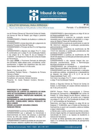 ros da Primeira Câmara do Tribunal de Contas do Estado,
nos termos do Voto do Relator, que integra o presente
Acórdão,
CONSIDERANDO o Relatório de Auditoria e a defesa do
interessado;
CONSIDERANDO o tempo decorrido até o julgamento do
presente Processo de Atos de Pessoal;
CONSIDERANDO o Princípio da Boa-Fé e da Segurança
Jurídica;
CONSIDERANDO o disposto nos artigos 70 e 71, inciso
III, combinados com o artigo 75, da Constituição Federal,
e nos artigos 42 e 70, inciso III, da Lei Estadual nº
12.600/04 – Lei Orgânica do Tribunal de Contas do Estado
de Pernambuco,
Em julgar LEGAL o Provimento Derivado de efetivação
dos servidores, objeto destes autos, concedendo, conse-
quentemente, o registro dos respectivos atos dos servi-
dores listados nos Anexos I e II dos autos.
Recife, 17 de junho de 2014.
Conselheiro Ranilson Ramos – Presidente da Primeira
Câmara e Relator
Conselheiro João Carneiro Campos
Conselheiro, em exercício, Adriano Cisneiros
Presente: Dr. Guido Rostand Cordeiro Monteiro -
Procurador
PROCESSO T.C. Nº 1390080-8
PRESTAÇÃO DE CONTAS DO PREFEITO DO MUNI-
CÍPIO DE CACHOEIRINHA (EXERCÍCIO DE 2012)
UNIDADE GESTORA: PREFEITURA MUNICIPAL DE
CACHOEIRINHA
INTERESSADO:Sr.CARLOSALBERTOARRUDABEZERRA
RELATOR: CONSELHEIRO DIRCEU RODOLFO DE
MELO JÚNIOR
ÓRGÃO JULGADOR: SEGUNDA CÂMARA
PARECER PRÉVIO
CONSIDERANDO os termos do Relatório de Auditoria;
CONSIDERANDO que a aplicação na manutenção e
desenvolvimento do ensino não alcançou o percentual
mínimo de 25% das receitas definidas no artigo 212,
caput, da Constituição Federal;
CONSIDERANDOaexistênciadedívidasdecurtoprazosem
lastro financeiro, afetando o equilíbrio das contas públicas;
CONSIDERANDO o descumprimento ao artigo 42 da Lei
de Responsabilidade Fiscal - LRF;
CONSIDERANDO a ausência da avaliação atuarial
necessária para a preservação do patrimônio e a segu-
rança do Regime Próprio de Previdência Social;
CONSIDERANDO a ausência de recolhimento no valor de
R$ 128.415,31 referentes à contribuição previdenciária
patronal devida ao RPPS;
CONSIDERANDO a ausência de recolhimento de R$
174.571,52 referentes à contribuição previdenciária dos
servidores vinculados ao RGPS;
CONSIDERANDO a ausência de recolhimento de R$
39.297,85 referentes à contribuição previdenciária patronal
devida ao RGPS;
CONSIDERANDO o não repasse integral das con-
tribuições previdenciárias, sendo a Administração
Municipal reincidente em tal prática;
CONSIDERANDO, por consequência, o entendimento
deste Tribunal consolidado nas Súmulas nºs 07 e 08;
CONSIDERANDO que não foi comprovada a realização
de audiências públicas, constatando-se a desobediência
ao disposto nos artigos 48 e 9º, § 4º, da Lei de
Responsabilidade Fiscal - LRF;
Com fulcro nos artigos 70 e 71, inciso I, combinados com
o artigo 75 da Constituição Federal,
Decidiu a Segunda Câmara do Tribunal de Contas do
Estado, à unanimidade, em sessão ordinária realizada no
dia 10 de junho de 2014,
EMITIR Parecer Prévio recomendando à Câmara
Municipal de Cachoeirinha a REJEIÇÃO das contas do
Prefeito, Sr. Carlos Alberto Arruda Bezerra, relativas ao
exercício financeiro de 2012, de acordo com o disposto
nos artigos 31, §§ 1º e 2º, da Constituição do Brasil, e 86,
§ 1º, da Constituição de Pernambuco.
Determinar, com base no disposto no artigo 69 da Lei
Estadual nº 12.600/2004, que o Prefeito do Município de
Cachoeirinha, ou quem vier a sucedê-lo, adote as medidas
a seguir relacionadas:
a) Atentar para o estrito cumprimento dos limites constitu-
cionais e legais vigentes, em especial aqueles referentes à
manutenção do ensino e ao repasse do duodécimo à
Câmara de Vereadores;
b) Corrigir as falhas apontadas pela auditoria na elabo-
ração e no conteúdo dos instrumentos de planejamento
municipais;
5
Período: 17 a 20/06/2014
Nº 22
 