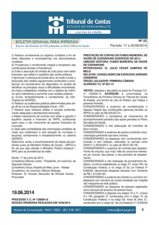 6
Período: 17 a 20/06/2014
Nº 22
c) Realizar corretamente os registros contábeis a fim de
evitar distorções e inconsistências nos demonstrativos
contábeis;
d) Providenciar o recolhimento integral e tempestivo das
contribuições devidas à Previdência;
e) Evitar a assunção de dívidas de curto prazo sem lastro
financeiro, que afetam o equilíbrio das contas públicas;
f)Aprimorar a cobrança da dívida ativa, de modo a evitar a
prescrição dos créditos regularmente constituídos e provi-
denciar um levantamento de diagnóstico no sentido de
identificar os principais riscos e dificuldades encontrados,
de modo a estabelecer medidas com o objetivo de melho-
rar seus indicadores e aumentar suas receitas próprias.
g) Enviar, tempestivamente e corretamente, as infor-
mações ao SAGRES;
h) Realizar as audiências públicas determinadas pelo arti-
go 48 da Lei de Responsabilidade Fiscal - LRF;
i) Destinar seus resíduos sólidos à solução ambiental-
mente adequada e devidamente licenciada;
j) Adotar mecanismos de controle com vistas a garantir o
equilíbrio atuarial e financeiro do RPPS, contribuindo
assim para o não incremento do passivo financeiro do
município;
k) Zelar pela confiabilidade das informações contábeis de
modo que evidenciem a real situação do município e
lançá-las corretamente e tempestivamente no sistema
SAGRES.
Determinar, ainda, o encaminhamento de cópias dos pre-
sentes autos ao Ministério Público de Contas – MPCO a
fim de que seja oficiado o Ministério Público Estadual –
MPE para as providências de estilo.
Recife, 17 de junho de 2014.
Conselheiro Marcos Loreto - Presidente, em exercício, da
Segunda Câmara
Conselheiro Dirceu Rodolfo de Melo Júnior - Relator
Conselheiro, em exercício, Marcos Nóbrega
Presente: Dr. Ricardo Alexandre de Almeida Santos -
Procurador
19.06.2014
PROCESSO T. C. Nº 1290091-6
SESSÃO ORDINÁRIA REALIZADA EM 10/06/2014
PRESTAÇÃO DE CONTAS DO FUNDO MUNICIPAL DE
SAÚDE DE GARANHUNS (EXERCÍCIO DE 2011)
UNIDADE GESTORA: FUNDO MUNICIPAL DE SAÚDE
DE GARANHUNS
INTERESSADO: Sr. JÚLIO CÉSAR SAMPAIO DE
MELO
RELATOR: CONSELHEIRO EM EXERCÍCIO ADRIANO
CISNEIROS
ÓRGÃO JULGADOR: PRIMEIRA CÂMARA
ACÓRDÃO T.C. Nº 681/14
VISTOS, relatados e discutidos os autos do Processo T.C.
nº 1290091-6, ACORDAM, à unanimidade, os
Conselheiros da Primeira Câmara do Tribunal de Contas
do Estado, nos termos do voto do Relator, que integra o
presente Acórdão,
CONSIDERANDO a ausência de contabilização e
repasse integral das contribuições patronais devidas ao
RPPS no valor de R$ 220.827,01;
CONSIDERANDO a inexistência de mecanismos de
acompanhamento periódico das ações previstas no Plano
Municipal de Saúde;
CONSIDERANDO a não elaboração do inventário de
bens móveis;
CONSIDERANDO a ausência de arquivo contendo a doc-
umentação pertinente aos bens imóveis;
CONSIDERANDO as despesas com combustíveis sem
contrato e sem licitação, efetuadas no período entre
20/03/11 e 26/05/2011, no valor de R$ 97.361,00;
CONSIDERANDO a ausência de controle para abasteci-
mento de veículos, que inclui: falta de consumos individu-
ais por veículo, das placas, e dos períodos de abasteci-
mento;
CONSIDERANDO a não realização do procedimento lici-
tatório, na forma estabelecida no artigo 37, inciso XXI, da
Constituição Federal, e no artigo 3º da Lei Federal nº
8.666/93, decorrendo despesas diversas num montante
de R$ 1.312.681,83;
CONSIDERANDO a ausência de contrato ou convênio em
despesas com serviços de saúde prestados por hospital
não integrante da rede pública;
CONSIDERANDO as despesas de pessoal registradas
como serviços de terceiros de pessoa física;
CONSIDERANDO o disposto nos artigos 70 e 71, incisos
II e VIII, parágrafo 3º, combinados com o artigo 75, da
Constituição Federal, e no artigo 59, inciso III, letra “b”,
combinado com o artigo 62, da Lei Estadual nº 12.600/04
 