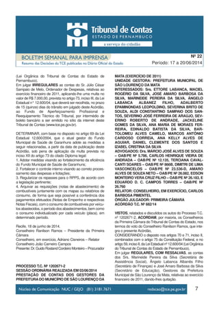 7
Período: 17 a 20/06/2014
Nº 22
(Lei Orgânica do Tribunal de Contas do Estado de
Pernambuco),
Em julgar IRREGULARES as contas do Sr. Júlio César
Sampaio de Melo, Ordenador de Despesas, relativas ao
exercício financeiro de 2011, aplicando-lhe uma multa no
valor de R$ 7.000,00, prevista no artigo 73, inciso III, da Lei
Estadual n° 12.600/04, que deverá ser recolhida, no prazo
de 15 (quinze) dias do trânsito em julgado deste Acórdão,
ao Fundo de Aperfeiçoamento Profissional e
Reequipamento Técnico do Tribunal, por intermédio de
boleto bancário a ser emitido no sítio da internet deste
Tribunal de Contas (www.tce.pe.gov.br).
DETERMINAR, com base no disposto no artigo 69 da Lei
Estadual 12.600/2004, que o atual gestor do Fundo
Municipal de Saúde de Garanhuns adote as medidas a
seguir relacionadas, a partir da data de publicação deste
Acórdão, sob pena de aplicação da multa prevista no
inciso XII do artigo 73 do citado Diploma legal:
1. Adotar medidas visando ao fortalecimento da eficiência
do Fundo Municipal de Saúde de Garanhuns;
2. Fortalecer o controle interno visando ao correto proces-
samento das despesas e licitações;
3. Regularizar os repasses para o RPPS, de acordo com
a legislação pertinente;
4. Arquivar as requisições (notas de abastecimento) de
combustíveis juntamente com os mapas ou relatórios de
consumo, de forma que seja possível a conferência dos
pagamentos efetuados (Notas de Empenho e respectivas
Notas Fiscais), com o consumo de combustíveis por veícu-
los abastecidos, o período dos abastecimentos, bem como
o consumo individualizado por cada veículo (placa), em
determinado período.
Recife, 18 de junho de 2014.
Conselheiro Ranilson Ramos – Presidente da Primeira
Câmara
Conselheiro, em exercício, Adriano Cisneiros – Relator
Conselheiro João Carneiro Campos
Presente:Dr.GuidoRostandCordeiroMonteiro–Procurador
PROCESSO T.C. Nº 1202671-2
SESSÃO ORDINÁRIA REALIZADA EM 03/06/2014
PRESTAÇÃO DE CONTAS DOS GESTORES DA
PREFEITURADO MUNICÍPIO DE SÃO LOURENÇO DA
MATA (EXERCÍCIO DE 2011)
UNIDADE GESTORA: PREFEITURA MUNICIPAL DE
SÃO LOURENÇO DA MATA
INTERESSADOS: Srs. ETTORE LABANCA, MACIEL
ROGÉRIO DA SILVA, JOSÉ AMARO BARBOSA DA
SILVA, MARINEIDE PEREIRA DA SILVA, ÂNGELO
LABANCA ALBANEZ FILHO, ADALBERTO
EPAMINONDAS LEOPOLDINO, SEVERINA BRITO DE
SOUZA, ALDI CONSTANTINO SAMPAIO DOS SAN-
TOS, SEVERINO JOSÉ FERREIRA DE ARAÚJO, SEV-
ERINO ROBERTO DE ANDRADE, JACKELINE
GOMES DA SILVA, ANA MARIA DE MORAES FER-
REIRA, EDINALDO BATISTA DA SILVA, BAR-
TOLOMEU ALVES CAMELO, MARCOS ANTÔNIO
CARDOSO CORREIA, ANA KELLY ALVES DE
AGUIAR, DANIEL CLEMENTE DOS SANTOS E
IZABEL CRISTINA DA SILVA
ADVOGADOS: Drs. MÁRCIO JOSÉ ALVES DE SOUZA
– OAB/PE Nº 5.786, CARLOS HENRIQUE VIEIRA DE
ANDRADA – OAB/PE Nº 12.135, TERCIANA CAVAL-
CANTI SOARES – OAB/PE Nº 866B, DIMITRI DE LIMA
VASCONCELOS – OAB/PE Nº 23.536-D, AMARO
ALVES DE SOUZA NETO – OAB/PE Nº 26.082, EDSON
MONTEIRO VERA CRUZ FILHO – OAB/PE Nº 26.183, E
EDUARDO D. C. CAMPOS TORRES – OAB/PE Nº
26.760
RELATOR: CONSELHEIRO, EM EXERCÍCIO, CARLOS
BARBOSA PIMENTEL
ÓRGÃO JULGADOR: PRIMEIRA CÂMARA
ACÓRDÃO T.C. Nº 682/14
VISTOS, relatados e discutidos os autos do Processo T.C.
nº 1202671-2, ACORDAM, por maioria, os Conselheiros
da Primeira Câmara do Tribunal de Contas do Estado, nos
termos do voto do Conselheiro Ranilson Ramos, que inte-
gra o presente Acórdão,
CONSIDERANDO o disposto nos artigos 70 e 71, inciso II,
combinados com o artigo 75 da Constituição Federal, e no
artigo59,incisoII,daLeiEstadualnº12.600/04(LeiOrgânica
do Tribunal de Contas do Estado de Pernambuco),
Em julgar REGULARES, COM RESSALVAS, as contas
dos Srs. Marineide Pereira da Silva (Secretária de
Assistência Social), Ângelo Labanca Albanês Filho
(Secretário de Finanças) e José Amaro Barbosa da Silva
(Secretário de Educação), Gestores da Prefeitura
Municipal de São Lourenço da Mata, relativas ao exercício
financeiro de 2011, dando-lhes quitação.
 