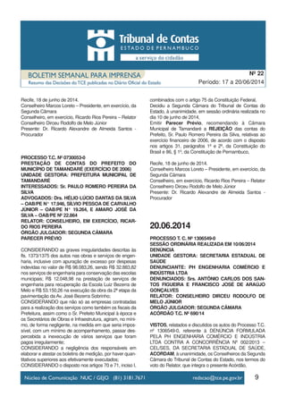 9
Período: 17 a 20/06/2014
Nº 22
Recife, 18 de junho de 2014.
Conselheiro Marcos Loreto – Presidente, em exercício, da
Segunda Câmara
Conselheiro, em exercício, Ricardo Rios Pereira – Relator
Conselheiro Dirceu Rodolfo de Melo Júnior
Presente: Dr. Ricardo Alexandre de Almeida Santos -
Procurador
PROCESSO T.C. Nº 0730053-0
PRESTAÇÃO DE CONTAS DO PREFEITO DO
MUNICÍPIO DE TAMANDARÉ (EXERCÍCIO DE 2006)
UNIDADE GESTORA: PREFEITURA MUNICIPAL DE
TAMANDARÉ
INTERESSADOS: Sr. PAULO ROMERO PEREIRA DA
SILVA
ADVOGADOS: Drs. HÉLIO LÚCIO DANTAS DA SILVA
– OAB/PE N° 17.946, SÍLVIO PESSOA DE CARVALHO
JÚNIOR – OAB/PE N° 19.264, E AMARO JOSÉ DA
SILVA – OAB/PE Nº 22.864
RELATOR: CONSELHEIRO, EM EXERCÍCIO, RICAR-
DO RIOS PEREIRA
ÓRGÃO JULGADOR: SEGUNDA CÂMARA
PARECER PRÉVIO
CONSIDERANDO as graves irregularidades descritas às
fls. 1373/1375 dos autos nas obras e serviços de engen-
haria, inclusive com apuração de excesso por despesas
indevidas no valor de R$ 98.083,26, sendo R$ 32.883,82
nos serviços de engenharia para conservação das escolas
municipais; R$ 12.048,98 na prestação de serviços de
engenharia para recuperação da Escola Luiz Bezerra de
Melo e R$ 53.150,26 na execução da obra da 2ª etapa da
pavimentação da Av. José Bezerra Sobrinho;
CONSIDERANDO que não só as empresas contratadas
para a realização dos serviços como também os fiscais da
Prefeitura, assim como o Sr. Prefeito Municipal à época e
os Secretários de Obras e Infraestrutura, agiram, no míni-
mo, de forma negligente, na medida em que seria impos-
sível, com um mínimo de acompanhamento, passar des-
percebida a inexecução de vários serviços que foram
pagos irregularmente;
CONSIDERANDO a negligência dos responsáveis em
elaborar e atestar os boletins de medição, por haver quan-
titativos superiores aos efetivamente executados;
CONSIDERANDO o disposto nos artigos 70 e 71, inciso I,
combinados com o artigo 75 da Constituição Federal,
Decidiu a Segunda Câmara do Tribunal de Contas do
Estado, à unanimidade, em sessão ordinária realizada no
dia 10 de junho de 2014,
Emitir Parecer Prévio, recomendando à Câmara
Municipal de Tamandaré a REJEIÇÃO das contas do
Prefeito, Sr. Paulo Romero Pereira da Silva, relativas ao
exercício financeiro de 2006, de acordo com o disposto
nos artigos 31, parágrafos 1º e 2º, da Constituição do
Brasil e 86, § 1º, da Constituição de Pernambuco,
Recife, 18 de junho de 2014.
Conselheiro Marcos Loreto – Presidente, em exercício, da
Segunda Câmara
Conselheiro, em exercício, Ricardo Rios Pereira – Relator
Conselheiro Dirceu Rodolfo de Melo Júnior
Presente: Dr. Ricardo Alexandre de Almeida Santos -
Procurador
20.06.2014
PROCESSO T. C. Nº 1306549-0
SESSÃO ORDINÁRIA REALIZADA EM 10/06/2014
DENÚNCIA
UNIDADE GESTORA: SECRETARIA ESTADUAL DE
SAÚDE
DENUNCIANTE: PH ENGENHARIA COMÉRCIO E
INDÚSTRIA LTDA
DENUNCIADOS: Srs. ANTÔNIO CARLOS DOS SAN-
TOS FIGUEIRA E FRANCISCO JOSÉ DE ARAÚJO
GONÇALVES
RELATOR: CONSELHEIRO DIRCEU RODOLFO DE
MELO JÚNIOR
ÓRGÃO JULGADOR: SEGUNDA CÂMARA
ACÓRDÃO T.C. Nº 690/14
VISTOS, relatados e discutidos os autos do Processo T.C.
nº 1306549-0, referente à DENÚNCIA FORMULADA
PELA PH ENGENHARIA COMÉRCIO E INDÚSTRIA
LTDA CONTRA A CONCORRÊNCIA Nº 002/2013 –
CEL/SES, DA SECRETARIA ESTADUAL DE SAÚDE,
ACORDAM, à unanimidade, os Conselheiros da Segunda
Câmara do Tribunal de Contas do Estado, nos termos do
voto do Relator, que integra o presente Acórdão,
 