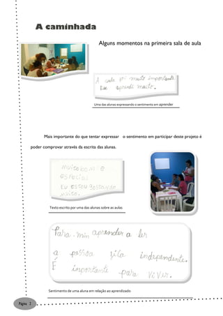 A caminhada

                                                Alguns momentos na primeira sala de aula




                                             Uma das alunas expressando o sentimento em aprender




              Mais importante do que tentar expressar o sentimento em participar deste projeto é

       poder comprovar através da escrita das alunas.




                 Texto escrito por uma das alunas sobre as aulas




                Sentimento de uma aluna em relação ao aprendizado


Página 2
 
