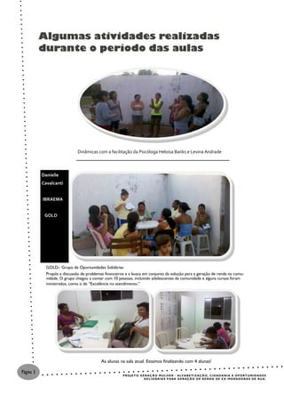 Algumas atividades realizadas
           durante o período das aulas




                              Dinâmicas com a facilitação da Psicóloga Heloísa Banks e Levina Andrade



           Danielle
           Cavalcanti


           IBRAEMA


            GOLD




             GOLD– Grupo de Oportunidades Solidárias
             Propôs a discussão de problemas financeiros e a busca em conjunto da solução para a geração de renda na comu-
             nidade. O grupo chegou a contar com 10 pessoas, incluindo adolescentes da comunidade e alguns cursos foram
             ministrados, como o de “Excelência no atendimento.”




                                           As alunas na sala atual. Estamos finalizando com 4 alunas!

Página 3
                                                       P R O J E T O G E R AÇ Ã O M U L H E R - AL F A B E T I Z AÇ Ã O , C I DA D A N I A E O P O R T U NI D A D E S
                                                                        S O L I D ÁR I A S P A R A G E R AÇ Ã O D E R E N D A DE E X - MO R A DO R A S DE R U A .
 