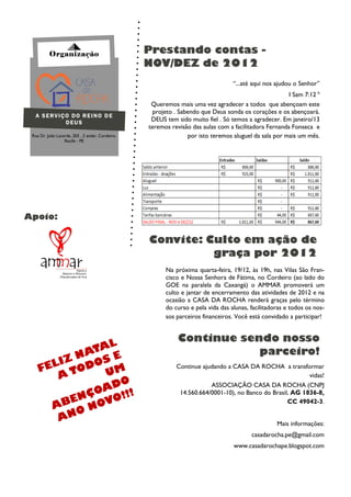 Organização                             Prestando contas -
                                                  NOV/DEZ de 2012
                                                                                  “...até aqui nos ajudou o Senhor”
                                                                                                       I Sam 7:12 b
                                                   Queremos mais uma vez agradecer a todos que abençoam este
                                                    projeto . Sabendo que Deus sonda os corações e os abençoará.
  A SERVIÇO DO REINO DE
          DEUS
                                                   DEUS tem sido muito fiel . Só temos a agradecer. Em janeiro/13
                                                  teremos revisão das aulas com a facilitadora Fernanda Fonseca e
 Rua Dr. João Lacerda, 203 , 2 andar, Cordeiro,                  por isto teremos aluguel da sala por mais um mês.
                  Recife - PE




Apoio:

                                                  Convite: Culto em ação de
                                                            graça por 2012
                                                        Na próxima quarta-feira, 19/12, às 19h, nas Vilas São Fran-
                                                        cisco e Nossa Senhora de Fátima, no Cordeiro (ao lado do
                                                        GOE na paralela da Caxangá) o AMMAR promoverá um
                                                        culto e jantar de encerramento das atividades de 2012 e na
                                                        ocasião a CASA DA ROCHA renderá graças pelo término
                                                        do curso e pela vida das alunas, facilitadoras e todos os nos-
                                                        sos parceiros financeiros. Você está convidado a participar!


                                                             Continue sendo nosso
               AL
           NAT E                                                         parceiro!
    FE LIZ DOS
           O    UM
                                                            Continue ajudando a CASA DA ROCHA a transformar
        AT                                                                                                 vidas!
                  O
               AD !                                                     ASSOCIAÇÃO CASA DA ROCHA (CNPJ
             ÇO
          EN OVO!!
                                                             14.560.664/0001-10), no Banco do Brasil, AG 1836-8,

      AB
                                                                                                    CC 49042-3.
             N
        A NO
                                                                                                   Mais informações:
                                                                                         casadarocha.pe@gmail.com
                                                                                  www.casadarochape.blogspot.com
 