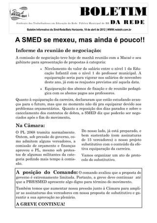 BOLETIM
S i n d i c a t o do s T r a b a l h a do r e s e m E du c a ç ã o d a Re de P ú b l i c a Mu n i c i p a l de B H   DA R E D E
             Boletim Informativo do Sind-Rede/Belo Horizonte, 18 de abril de 2012 | WWW.redebh.com.br


A SMED se mexeu, mas ainda é pouco!!
Informe da reunião de negociação:
A comissão de negociação teve hoje de manhã reunião com a Macaé e seu
gabinete para apresentação de propostas à categoria:
                                 Nivelamento do valor do salário entre o nível 1 da Edu-
                                  cação Infantil com o nível 1 do professor municipal. A
                                  equiparação seria para vigorar nos salários de novembro
                                  deste ano, já com os reajustes previstos até aquela data.
                                 Equiparação dos abonos de fixação e de reunião pedagó-
                                  gica com os abonos pagos aos professores.
Quanto à equiparação da carreira, declararam que estão estudando avan-
ços para o futuro, mas que no momento não dá pra equiparar devido aos
problemas orçamentários. Quanto a reposição dos dias parados e sobre o
cancelamento dos contratos de dobra, a SMED diz que poderão ser nego-
ciados após o fim do movimento.

Na Câmara:
O PL 2068 tramita normalmente.                                                  Do nosso lado, já está preparado, e
Ontem, sob pressão do governo, co-                                              bem sustentado (com assinaturas
mo admitem alguns vereadores, a                                                 de 15 vereadores) o nosso projeto
comissão de orçamento e finanças                                                substitutivo com o conteúdo da efe-
aprovou o PL, mesmo sob protes-                                                 tiva equiparação da carreira.
tos de algumas militantes da cate-                                              Vamos organizar um ato de proto-
goria pedindo mais tempo à comis-                                               colo do substitutivo.
são.

A posição do Comando: O comando avaliou que a proposta do
governo é extremamente limitada. Portanto, a greve deve continuar até
que a PBH/SMED apresente algo digno para término do movimento.
Também temos que aumentar nossa pressão junto à Câmara para ampli-
ar as assinaturas dos vereadores em nossa proposta de substitutivo e ga-
rantir a sua aprovação no plenário.
A GREVE CONTINUA!
 