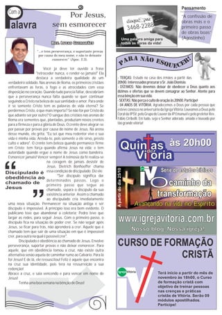P
                                                                                                                                Pensamento
Com a
                                  Por Jesus,                                                                                    ‘‘A confissão de
                                                                                                                                obras más e o
 alavra                       sem esmorecer                                                  3468-2288                          primeiro passo
                                                                                                                                de obras boas’’
                                                                                        Uma palavra amiga para                  (Agostinho)
                                                                                        todas as horas da vida!

                   “...e tens perseverança, e suportaste provas
                    por causa do meu nome, e não te deixaste
                              esmorecer” (Apoc. 2.3).

                          Você já deve ter ouvido a frase
                    ''retroceder nunca, e render-se jamais!'' Ela
                    destaca a verdadeira qualidade de um             - TERÇAS: Estudo na casa dos irmãos a partir das
verdadeiro soldado. Nas arenas de Roma, os primeiros cristãos        20h00. Interessados procurar o Sr. João Dionísio.
enfrentavam as feras, o fogo e as atrocidades com essa               - DÍZIMOS: Não devemos deixar de obedecer a Deus quanto aos
disposição no coração. Quando tudo parecia faltar, descobriam        dízimos e ofertas que se devem consagrar ao Senhor. Atente para
que a perseverança nunca falta quando se quer continuar              essa bênção em sua vida.
seguindo a Cristo na beleza de sua santidade e amor. Para onde       - SEXTAS: Não perca o culto de oração às 20h00. Participe!
ir se somente Cristo tem as palavras de vida eterna? Se              - 04 ANOS DE VITÓRIA: Agradecemos a Deus por cada pessoa que
perdermos Cristo, o que mais importa? Se não for por Cristo do       esteve conosco no aniversário da Igreja Vitória. Louvamos a Deus pelo
que adiante ser por outro? O sangue dos cristãos nas arenas de       Coral da IPSV, pelo Grupo de Louvor da IP Emanuel e pelo preletor Rev.
Roma era sementes que, plantadas, produziam novos crentes            Fábio Ciribelli. Em tudo, seja o Senhor adorado, amado e louvado por
para a firmeza e para a glória de Deus. O crente deve alegrar-se     tão grande vitória!
por passar por provas por causa do nome de Jesus. Na arena
desse mundo, ele grita: ''Eu sei que meu redentor vive e sua
vida é minha vida. Arreda-te, pois somente a ele sirvo, presto
culto e adoro''. O crente tem beleza quando permanece firme
em Cristo; tem força quando afirma Jesus na vida; e tem                           Quinde às 20h00
                                                                                       as
autoridade quando ergue o nome de Jesus como bandeira.
Esmorecer jamais! Vencer sempre! A teimosia da fé realiza-se
                            na coragem de jamais desistir de
                                                                                    Vi ória
                            Jesus. Dietrich Bonhoeffer chama
                                                                                                                     Série de estudos bíblicos
                                                                     A partir do dia 25/10




                                                                                                  Igreja Vitória

                            essa condição de discipulado. Diz ele:


                                                                                                                   Ocaminho da
                                   “Ser discípulo significa dar
                            determinados passos. Logo o
                            primeiro passo que segue ao
                            chamado, separa o discípulo da sua
                            existência anterior. Assim o chamado
                            ao discipulado cria imediatamente
                                                                                                                    transformação
uma nova situação. Permanecer na situação antiga e ser                                         Avançando na vida no Espírito
discípulo é impossível. A princípio isso era bem evidente. O
publicano teve que abandonar a coletoria; Pedro teve que
largar as redes, para seguir Jesus. Com o primeiro passo, o
discípulo fica na situação de poder crer. Se não seguir após           www.igrejavitoria.com.br
Jesus, se ficar para trás, não aprenderá a crer. Aquele que é
chamado tem que sair de uma situação em que é impossível
                                                                                              Nosso blog. Nossa igreja!
crer, para outra na qual é possível crer”.
        Discipulado é obediência ao chamado de Jesus. Envolve
perseverança, suportar provas e não deixar esmorecer. Para           CURSO DE FORMAÇÃO
aquele, que em obediência tomou a cruz, não existe outra
alternativa senão aquela de caminhar rumo ao Calvário. Para lá
foi Jesus! E de lá, ele ressuscitou! Feliz é aquele que encontra
                                                                                 CRISTÃ
na cruz sua identidade, pois terá na ressurreição a sua
redenção!
                                                                       Igreja Vitória                               Terá início a partir do mês de
Abrace a cruz, e saia vencendo e para vencer em nome de
Jesus!                                                                                                              novembro às 18h00, o Curso
        Tenha uma boa semana na bênção de Deus!                                                                     de formação cristã com
                                                                                                                    objetivo de treinar pessoas
                                                                                                                    nas crenças e práticas
                                                                                                                    cristãs de Vitória. Serão 09
                                                                                                                    módulos apostilhados.
                                                                                                                    Participe!
 