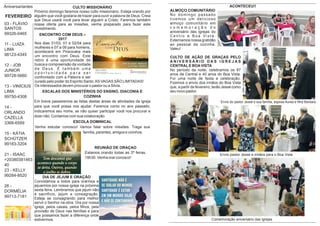 ESCOLA DOMINICAL
Venha estudar conosco! Vamos falar sobre missões. Traga sua
família, parentes, amigos e vizinhos.
REUNIÃO DE ORAÇAO
Estamos orando todas as 3ª feiras,
19h30. Venha orar conosco!
Aniversariantes
FEVEREIRO
03 - FLÁVIO
SANTOS
99326-0465
11 - LUIZA
LIMA
98123-4345
12 - JOB
JUNIOR
99728-5660
13 - VINÍCIUS
LIMA
99750-4308
14 -
ORLANDO
CAZELLA
3368-6589
15 - KÁTIA
SCHÜTZER
99183-3204
21 - ISAAC
+20380381463
40
23 - KELLY
99284-8520
26 -
DORMÉLIA
99713-7181
ENCONTRO COM DEUS –
2017
Nos dias 31/03, 01 e 02/04 para
mulheres e 07 a 09 para homens,
acontecerá em Piracicaba mais
um encontro com Deus. Este
retiro é uma oportunidade de
busca e compreensão da vontade
d e D e u s . É t a m b é m u m a
o p o r t u n i d a d e p a r a s e r
confrontado com a Palavra e ser
curado pelo poder do Espírito Santo.AS VAGAS SÃO LIMITADAS!
Os interessados devem procurar o pastor ou a Silvia.
ESCALAS DOS MINISTÉRIOS DO ENSINO, DIACONIA E
COZINHA
Em breve passaremos as listas destas áreas de atividades da igreja
para que você possa nos ajudar. Faremos como no ano passado,
indicaremos seu nome, se não quiser participar você nos procurar e
dizer não. Contamos com sua colaboração.
Chá de bebê
da Déborah
CULTO MISSIONÁRIO
Próximo domingo faremos nosso culto missionário. Esteja orando por
alguém que você gostaria de trazer para ouvir a palavra de Deus. Creia
que Deus usará você para levar alguém a Cristo. Faremos também
nossa oferta para as missões, venha preparado para fazer este
investimento.
DIA DE JEJUM E ORAÇÃO
Convidamos a todos para orarmos e
jejuarmos por nossa igreja na próxima
sexta feira. Lembramos que jejum não
é sacrifício, jejum e consagração.
Esteja se consagrando para melhor
servir o Senhor na obra. Ore por nossa
igreja, pelos casais, pelos ﬁlhos, pela
provisão de Deus nas famílias e para
que possamos fazer a diferença onde
estivermos.
ACONTECEU!!
ALMOÇO COMUNITÁRIO
No domingo passado
tivemos um delicioso
almoço comunitário em
c o m e m o r a ç ã o d o
aniversário das igrejas do
C e n t r o e B o a Vi s t a .
Externamos nossa gratidão
ao pessoal da cozinha.
Valeu!
CULTO DE AÇÃO DE GRAÇAS PELO
A N I V E R S Á R I O D A S I G R E J A S
CENTRALE BOAVISTA
No período da noite, celebramos os 87
anos da Central e 40 anos do Boa Vista.
Foi uma noite de festa e celebração.
Fizemos o envio dos irmãos do Boa Vista
que, a partir de fevereiro, terão Jessé como
seu novo pastor.
Comemoração aniversário das igrejas
Envio pastor Jessé e irmãos para o Boa Vista
Envio do pastor Jessé e sua família, esposa Aurea e ﬁlha Barbara
 