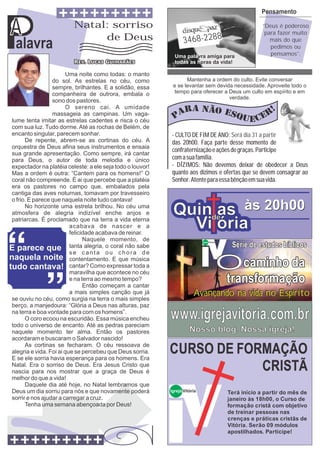 Pensamento


A
Palavra
                         Natal: sorriso
                              de Deus                             3468-2288
                                                             Uma palavra amiga para
                                                             todas as horas da vida!
                                                                                                           ‘‘Deus é poderoso
                                                                                                            para fazer muito
                                                                                                              mais do que
                                                                                                               pedimos ou
                                                                                                               pensamos’’.


                        Uma noite como todas: o manto
                 do sol. As estrelas no céu, como                 Mantenha a ordem do culto. Evite conversar
                 sempre, brilhantes. E a solidão, essa      e se levantar sem devida necessidade. Aproveite todo o
                 companheira de outrora, embala o            tempo para oferecer a Deus um culto em espírito e em
                                                                                   verdade.
                 sono dos pastores.
                        O sereno cai. A umidade
                 massageia as campinas. Um vaga-
lume tenta imitar as estrelas cadentes e risca o céu
com sua luz. Tudo dorme. Até as rochas de Belém, de
encanto singular, parecem sonhar.                          - CULTO DE FIM DE ANO: Será dia 31 a partir
      De repente, abrem-se as cortinas do céu. A           das 20h00. Faça parte desse momento de
orquestra de Deus afina seus instrumentos e ensaia
                                                           confraternização e ações de graças. Participe
sua grande apresentação. Como sempre, irá cantar
para Deus, o autor de toda melodia e único                 com a sua família.
expectador na platéia celeste: a ele seja todo o louvor!   - DÍZIMOS: Não devemos deixar de obedecer a Deus
Mas a ordem é outra: “Cantem para os homens!” O            quanto aos dízimos e ofertas que se devem consagrar ao
coral não compreende. É ai que percebe que a platéia       Senhor. Atente para essa bênção em sua vida.
era os pastores no campo que, embalados pela
cantiga das aves noturnas, tomavam por travesseiro
o frio. E parece que naquela noite tudo cantava!
      No horizonte uma estrela brilhou. No céu uma
atmosfera de alegria indizível enche anjos e                Quinde às 20h00
                                                                 as
patriarcas. É proclamado que na terra a vida eterna
                         acabava de nascer e a
                         felicidade acabava de reinar.
                                                              Vi ória
                               Naquele momento, de
                                                                                               Série de estudos bíblicos
                                                                            Igreja Vitória

                         tanta alegria, o coral não sabe


                                                                                             Ocaminho da
                         se canta ou chora de
                         contentamento. E que música
                         cantar? Como expressar toda a
                         maravilha que acontece no céu
                         e na terra ao mesmo tempo?
                               Então começam a cantar
                                                                                              transformação
                         a mais simples canção que já                  Avançando na vida no Espírito
se ouviu no céu, como surgia na terra o mais simples
berço, a manjedoura: “Glória a Deus nas alturas, paz
na terra e boa vontade para com os homens”.
      O coro ecoou na escuridão. Essa música encheu
todo o universo de encanto. Até as pedras pareciam
                                                           www.igrejavitoria.com.br
naquele momento ter alma. Então os pastores                          Nosso blog. Nossa igreja!
acordaram e buscaram o Salvador nascido!
      As cortinas se fecharam. O céu ressoava de
alegria e vida. Foi ai que se percebeu que Deus sorria.
E se ele sorria havia esperança para os homens. Era
                                                           CURSO DE FORMAÇÃO
Natal. Era o sorriso de Deus. Era Jesus Cristo que
nascia para nos mostrar que a graça de Deus é                          CRISTÃ
melhor do que a vida!
      Daquele dia até hoje, no Natal lembramos que
Deus um dia sorriu para nós e que novamente poderá         Igreja Vitória                     Terá início a partir do mês de
sorrir e nos ajudar a carregar a cruz.                                                        janeiro às 18h00, o Curso de
      Tenha uma semana abençoada por Deus!                                                    formação cristã com objetivo
                                                                                              de treinar pessoas nas
                                                                                              crenças e práticas cristãs de
                                                                                              Vitória. Serão 09 módulos
                                                                                              apostilhados. Participe!
 