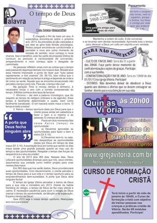 Pensamento


A
P
                                                                                                                 ‘‘Sê forte e corajoso;
                     O tempo de Deus                                                                               não temas, nem te

                                                                        3468-2288
                                                                                                                    espantes, porque

 alavra                                                                                                           o Senhor, teu Deus,
                                                                                                                   é contigo por onde
                                                                                                                   quer que andares’’
                                                                   Uma palavra amiga para                               (Js. 1.9).
                                                                   todas as horas da vida!

                          É chegado o fim de mais um ano. A
                   expectativa encontra-se sobre o próximo                Mantenha a ordem do culto. Evite conversar
                   ano: 2013. As previsões já são colocadas e    e se levantar sem devida necessidade. Aproveite todo o tempo
                   por elas se gera toda tensão psicológica.        para oferecer a Deus um culto em espírito e em verdade.
                   Nossa psique encontra-se condicionada a
                   perceber o novo ano como momento de
                   tomada de sentido, novo começo e nova
chance. Isso é benéfico, pois faz parte da proposta bíblica de
conduzir as pessoas à necessidade de conversão,
arrependimento e novo começo após o desgaste da                   - CULTO DE FIM DE ANO: Será dia 31 a partir
caminhada.                                                        das 20h00. Faça parte desse momento de
       As pessoas refletem umas com as outras que o tempo
está passando depressa demais nos nossos dias. Moisés teve        confraternização e ações de graças. Participe
essa mesma impressão a ponto de dizer que “tudo passa             com a sua família.
rapidamente, e nós voamos” (Sl. 90.10). Isso indica que o         - CONFRATERNIZAÇÃO FIM DE ANO: Será às 13h00 do dia
sentimento em relação ao tempo é antigo e depende de onde e
de como se sente. Aquele que se encontra encarcerado não
                                                                  01/01/13 na Igreja Vitória. Participe!
percebe o tempo como nós. Para ele, o tempo não voa!              - DÍZIMOS: Não devemos deixar de obedecer a Deus
       Na geração Time is money (tempo é dinheiro), é             quanto aos dízimos e ofertas que se devem consagrar ao
necessário iniciar o ano com a correta compreensão do             Senhor. Atente para essa bênção em sua vida.
tempo. A Bíblia conhece dois tipos de tempos:
       1. Khronos – daí vem a palavra cronológico, que diz
respeito ao tempo do relógico (rotineiro e da agenda). Esse
tempo é facilmente determinado e usado, bem como
facilmente banalizado. O sol nascerá sobre maus e bons. O
tempo é dado a todos!
                                                                  Quinde às 20h00
                                                                       as
       2. Kairos – tempo oportuno dado por Deus para que o
                           crente possa andar em sabedoria e
                           fazer o bem a si mesmo e às
                                                                    Vi ória
                           pessoas. É o tempo de Deus!
                                                                                                     Série de estudos bíblicos
                                                                                  Igreja Vitória
                                  Paulo em dois momentos fala



                                                                                                   Ocaminho da
                           nesse Kairos (tempo) de
                           oportunidade:
                                  a) Devemos aproveitar as
                           oportunidades para fazer o bem a
                           todos (Gl. 6.10);
                                  b) Devemos remi-lo, ou seja,
                           não desperdiçar as oportunidades
                                                                                                    transformação
                           dadas por Deus em tempo de dias
maus (Ef. 5.16). A exortação leva em conta que sendo os dias                 Avançando na vida no Espírito
maus existe uma grande pressão quanto ao mau uso do
tempo e das oportunidades. Resgatar o tempo das forças do
desperdício é o alvo do cristão!
       O ano de 2013 terá 365 dias. Nesses dias, Deus
colocará oportunidades diversas para que nós, seus crentes,
                                                                 www.igrejavitoria.com.br
assumamos sua vontade como melhor projeto para viver                       Nosso blog. Nossa igreja!
nesses dias maus.
       Em 365 dias que nos serão dados, Deus providenciará
suas oportunidades. Com discernimento, o crente percebe o
tempo de Deus para a sua vida e o tempo oportuno para os
empreendimentos bem-sucedidos. A porta que Deus abre
                                                                 CURSO DE FORMAÇÃO
ninguém fecha!
       É tempo da Igreja Vitória perceber o kairos de Deus
para a sua vida e ministério em 2013. Diante da batida
                                                                             CRISTÃ
frenética do relógio, o tempo de Deus se faz mais silente e
calmo. É necessário paciência para ouvir o relógio de Deus
                                                                 Igreja Vitória                     Terá início a partir do mês de
marcar o tempo da oportunidade, da bênção e da superação.
Espere o tempo de Deus!                                                                             janeiro às 18h00, o Curso de
       Que 2013 seja o nosso tempo oportuno. Abençoado                                              formação cristã com objetivo
ano novo para todos!                                                                                de treinar pessoas nas
                                                                                                    crenças e práticas cristãs de
                                                                                                    Vitória. Serão 09 módulos
                                                                                                    apostilhados. Participe!
 