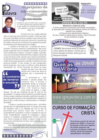 Aniversário


A
Palavra
                           O prejuízo da
                          não-conversão                                     3468-2288
                                                                       Uma palavra amiga para
                                                                       todas as horas da vida!
                                                                                                                    12/01 - Luciana M.
                                                                                                                     dos S. Conceição




                   “Lembra-te, pois, de onde caíste, arrepende-                       ORDEM DO CULTO
                    te e volta à prática das primeiras obras; e,
                    se não, venho a ti e moverei do seu lugar o                     Mantenha a ordem do culto:
                      teu candeeiro, caso não te arrependas”         1. Evite conversar e se levantar sem devida necessidade.
                                    (Apoc. 2.5).                    2. Aproveite todo o tempo para oferecer a Deus um culto em
                                                                                        espírito e em verdade.
                                                                               3. Procure ouvir atentamente a Palavra.
                          O cristão é luz. Ele é cidade edificada
                                                                     4. Leia o boletim e atente para os avisos. Fique informado
sobre o monte que não é possível esconder. É farol que lança                          do que acontece na igreja.
luz e guia os perdidos nas trevas. Quando a vida crente precisa
passar por momentos de conversão e não ocorre, ela perde sua
luz e beleza. Deus priva o cristão de ser luz quando em pecado!
O caminho da conversão passa por três estágios:
       1. Lembrar-se de onde caiu – O pecado tem nome e
momento. Devemos renunciá-lo completamente. Não existe               - DÍZIMOS: Não devemos deixar de obedecer
pecado esquecido antes de deixado e perdoado. As pessoas             a Deus quanto aos dízimos e ofertas que se
vivem lutando para esquecer o pecado e apagar o passado.             devem consagrar ao Senhor. Atente para essa
Jesus nos recomenda a lembrar de forma a mapear o nosso mal          bênção em sua vida.
e o que nos levou à ruína, assumir o erro e buscar o livramento.
O contrário de lembrar é encobrir. É fingir desconhecimento! O
Senhor desencoraja tal prática e estimula a confissão com uma

                                                                      Quinde às 20h00
promessa bendita: “O que encobre as suas transgressões
jamais prosperará; mas o que as confessa e deixa alcançará
misericórdia” (Pv. 28.18). Descemos ao inferno de nosso
                                                                           as
                           coração não para viver mais uma
                           tortura com o nosso mal. Busca-se
                                                                        Vi ória
                           depositar nele a misericórdia de
                                                                                                         Série de estudos bíblicos
                                                                                      Igreja Vitória
                           Deus!



                                                                                                       Ocaminho da
                                   2. Arrepender-se – Não
                           deixamos o pecado porque nos
                           cansamos dele. O pecado é
                           abandonado devido ao arrependi-
                           mento. Isso envolve dor e tristeza
                           (2Co. 7.10). Ouvem-se muitos,
                                                                                                        transformação
                           como forma de aplacar a culpa,
dizendo: “Eu não me arrependo do que fiz, pois foi um
                                                                                 Avançando na vida no Espírito
aprendizado”. O orgulho sempre justificará o pecado! A graça
de Deus sempre condenará o pecado e justificará o pecador. A
porta do perdão encontra-se no arrependimento. Quando essa
porta se abre, a vida recomeça, o bem prevalece e o inimigo é
                                                                     www.igrejavitoria.com.br
derrotado!                                                                     Nosso blog. Nossa igreja!
       3. Voltar-se à prática das primeiras obras – Um hábito
deixado deve ser substituído por outro. A casa que ficou vazia
dos demônios volta a ser habitada por eles se não for
preenchida pelo Espírito Santo (Mt. 12.43-45). O
                                                                    CURSO DE FORMAÇÃO
arrependimento encaminha o cristão à novidade de vida em
Cristo. Arrependimento seguido de estagnação é apenas
                                                                                CRISTÃ
remorso. O verdadeiro arrependimento restitui o primeiro
amor, firma o coração no Senhor e coloca o crente em um
processo de contentamento em Deus. Sem conversão, apenas             Igreja Vitória                     Terá início a partir do mês de
se é pretensão!                                                                                         janeiro às 18h00, o Curso de
       Você deve se desprender “de todo peso e do pecado que                                            formação cristã com objetivo
tenazmente nos assedia” para correr com perseverança nesse                                              de treinar pessoas nas
caminho (Hb.12.1).                                                                                      crenças e práticas cristãs de
                                                                                                        Vitória. Serão 09 módulos
                                                                                                        apostilhados. Participe!
 