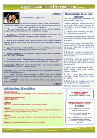 - Ministério Infantil.
VAMOS PARTICIPAR DA COLÔNIA DE FÉRIAS, PRECISAMOS DE MUITA AJUDA.
- Ministério de Adolescentes
INVERNO QUENTE
- Missões
Atenção o Conselho Missionário precisa se reunir essa semana,
- Música
Vamos orar e incentivar os jovens e crianças para aprender a tocar instrumentos, se
você tem alguma ideia nessa área fale com Pastor.
-Pastoral
Se você deseja uma visita do Pastor, é só marcar, fale com ele ainda hoje para
marcar.
-CREIA, Ore pelo CREIA EM CERQUILHO EM SETEMBRO.
Pastoral
Um casamento feliz, É possível?
No tempo que estamos vivendo muitas pessoas estão
sem esperanças em ter um casamento feliz, então listei aqui alguns motivos
que me fazem acreditar que é possível.
1º - Não espere casar para ser feliz, o casamento em si não traz felicidade,
pessoas infelizes sozinhas dificilmente serão felizes casadas.
2º - A escolha – Quando pensar em casar precisa pensar lá na frente, uma
pessoa sem sonhos hoje será uma pessoa sem sonhos no futuro.
3º - Busque ajuda – Quando decidir casar com seu ou sua escolhida, ouças as
pessoas, ouça a família, ouça seus amigos, será que todos estão errados e
você certo?
4º - Case. O casamento está ficando fora de moda, a moda é juntar, não faça
isso, case-se faz um diferença muito grande na vida a dois.
5º - Aprenda a ceder – Acho que esse é o segredo maior depois de casado,
ceda, abra mão, compartilhe.
6º - Cumpra seu papel – Cada pessoa na família tem o seu papel, mulheres
sendo esposas e os homens sendo maridos, esse equilíbrio é fundamental.
7º -Intimidade – Todo casal precisa de intimidade, serem amigos, cúmplices,
companheiros, dividindo as cargas da família
8º- SIRVA A DEUS, um casal que sirva a Deus junto, tem grandes chances de
não ter grandes problemas.
Nesse domingo quero agradecer a DEUS pela minha família
principalmente pela minha esposa Ana Paula, hoje completamos 12 anos de
união.
AGRADEÇO , pois temos uma família feliz e uma igreja que nos
acolheu e nos ama
PASTOR
Noticias dos ministérios PARABENS E MUITAS
FELICIDADES
O4 de junho- Amanda da Silva
Movimento Financeiro até 31 de maio
ALVO FINANCEIRO ALCANÇADO
R$ 8.217,97
1º Alvo : R$ 6.905,00, com esse alvo
pagamos todas as contas
2º Alvo: R$ 7.905,00, Com esse alvo,
contratamos a zeladoria
3º Alvo 8.794,00 Com esse alvo acertamos
o processo de sustento Pastoral
Louvamos a Deus por tudo que tem feito
por nós.
10 maneiras fáceis de criar um(a)
delinquente
Fonte: Lista preparada pelo departamento de
policia de Houston, Texas, EUA.
1- Comece, na infância, a dar ao seu filho tudo o
que ele quiser. Assim, quando ele crescer, ele
acreditará que o mundo tem obrigação de lhe dar
o que deseja;
2- Quando ele disser nomes feios, ache graça.
Isso o fará considerar-se interessante;
3- Nunca lhe dê orientação religiosa. Espere até
que “ele chegue aos 18 anos, para que ele decida
por si mesmo”;
4- Apanhe tudo o que ele deixar jogado, livros,
sapatos, roupas, etc… Faça tudo para ele, para
que aprenda a jogar sobre os outros toda a
responsabilidades;
5- Discuta com frequência na presença dele.
Assim, não ficará muito chocado quando o lar se
desfizer mais tarde.
6- Dê-lhe todo o dinheiro que ele quiser. Nunca
deixe ele ganhar seu próprio dinheiro, por que
terá ele que passar pelas mesmas dificuldades
que você passou?;
7- Satisfaça todos os seus desejos de comida,
bebida, conforto. Negar pode acarretar
frustrações prejudiciais;
8- Tome o partido dele contra vizinhos,
professores, e policiais. (Todos tem má vontade
com seu filho);
9- Quando ele se meter em alguma encrenca, dê
está desculpa: ”Nunca consegui dominá-lo”;
10- Prepare-se para uma vida de desgostos.
 