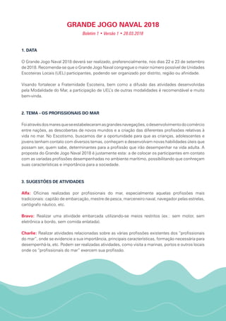 GRANDE JOGO NAVAL 2018
Boletim 1 • Versão 1 • 28.03.2018
1. DATA
O Grande Jogo Naval 2018 deverá ser realizado, preferencialmente, nos dias 22 e 23 de setembro
de 2018. Recomenda-se que o Grande Jogo Naval congregue o maior número possível de Unidades
Escoteiras Locais (UEL) participantes, podendo ser organizado por distrito, região ou afinidade.
Visando fortalecer a Fraternidade Escoteira, bem como a difusão das atividades desenvolvidas
pela Modalidade do Mar, a participação de UEL’s de outras modalidades é recomendável e muito
bem-vinda.
2. TEMA - OS PROFISSIONAIS DO MAR
Foiatravésdosmaresqueseestabeleceramasgrandesnavegações,odesenvolvimentodocomércio
entre nações, as descobertas de novos mundos e a criação das diferentes profissões relativas à
vida no mar. No Escotismo, buscamos dar a oportunidade para que as crianças, adolescentes e
jovens tenham contato com diversos temas, conheçam e desenvolvam novas habilidades úteis que
possam ser, quem sabe, determinantes para a profissão que irão desempenhar na vida adulta. A
proposta do Grande Jogo Naval 2018 é justamente esta: a de colocar os participantes em contato
com as variadas profissões desempenhadas no ambiente marítimo, possibilitando que conhreçam
suas características e importância para a sociedade.
3. SUGESTÕES DE ATIVIDADES
Alfa: Oficinas realizadas por profissionais do mar, especialmente aquelas profissões mais
tradicionais: capitão de embarcação, mestre de pesca, marceneiro naval, navegador pelas estrelas,
cartógrafo náutico, etc.
Bravo: Realizar uma atividade embarcada utilizando-se meios restritos (ex.: sem motor, sem
eletrônica a bordo, sem comida enlatada).
Charlie: Realizar atividades relacionadas sobre as várias profissões existentes dos “profissionais
do mar”, onde se evidencie a sua importância, principais características, formação necessária para
desempenhá-la, etc. Podem ser realizadas atividades, como visita a marinas, portos e outros locais
onde os “profissionais do mar” exercem sua profissão.
 