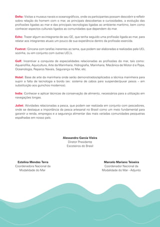 Delta: Visitas a museus navais e oceanográficos, onde os participantes possam descobrir e refletir
sobra relação do homem com o mar, as principais descobertas e curiosidades, a evolução das
profissões ligadas ao mar e das principais tecnologias ligadas ao ambiente marítimo, bem como
conhecer aspectos culturais ligados as comunidades que dependem do mar.
Echo: Trazer algum ex-integrante de seu GE, que tenha seguido uma profissão ligada ao mar, para
relatar aos integrantes atuais um pouco de sua experiência dentro da profissão exercida.
Foxtrot: Gincana com tarefas inerentes ao tema, que podem ser elaboradas e realizadas pela UEL
sozinha, ou em conjunto com outras UEL’s.
Golf: Incentivar a conquista de especialidades relacionadas as profissões do mar, tais como:
Aquariofilia, Aquicultura, Arte da Marinharia, Hidrografia, Marinharia, Mecânica de Motor d e Popa,
Oceanologia, Reparos Navais, Segurança no Mar, etc.
Hotel: Base de arte da marinharia onde serão demonstrados/aplicados a técnica marinheira para
suprir a falta de tecnologia a bordo (ex: sistema de cabos para suspender/puxar pesos – em
substituição aos guinchos modernos).
India: Conhecer e aplicar técnicas de conservação de alimento, necessários para a utilização em
navegações longas.
Juliet: Atividades relacionadas a pesca, que podem ser realizada em conjunto com pescadores,
onde se destaque a importância da pesca artesanal no Brasil como um meio fundamental para
garantir a renda, empregos e a segurança alimentar das mais variadas comunidades pesqueiras
espalhadas em nosso país.
Alessandro Garcia Vieira
Diretor Presidente
Escoteiros do Brasil
Estelina Mendes Terra Marcelo Mariano Teixeira
Coordenadora Nacional da Coordenador Nacional da	
Modalidade do Mar Modalidade do Mar - Adjunto	
 
