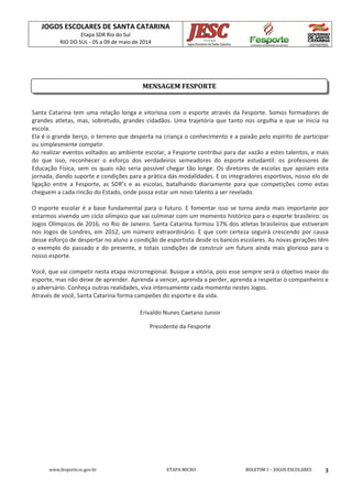 JOGOS ESCOLARES DE SANTA CATARINA
Etapa SDR Rio do Sul
RIO DO SUL - 05 a 09 de maio de 2014
www.fesporte.sc.gov.br ETAPA MICRO BOLETIM 1 - JOGOS ESCOLARES 3
Santa Catarina tem uma relação longa e vitoriosa com o esporte através da Fesporte. Somos formadores de
grandes atletas, mas, sobretudo, grandes cidadãos. Uma trajetória que tanto nos orgulha e que se inicia na
escola.
Ela é o grande berço, o terreno que desperta na criança o conhecimento e a paixão pelo espírito de participar
ou simplesmente competir.
Ao realizar eventos voltados ao ambiente escolar, a Fesporte contribui para dar vazão a estes talentos, e mais
do que isso, reconhecer o esforço dos verdadeiros semeadores do esporte estudantil: os professores de
Educação Física, sem os quais não seria possível chegar tão longe. Os diretores de escolas que apoiam esta
jornada, dando suporte e condições para a prática das modalidades. E os integradores esportivos, nosso elo de
ligação entre a Fesporte, as SDR’s e as escolas, batalhando diariamente para que competições como estas
cheguem a cada rincão do Estado, onde possa estar um novo talento a ser revelado.
O esporte escolar é a base fundamental para o futuro. E fomentar isso se torna ainda mais importante por
estarmos vivendo um ciclo olímpico que vai culminar com um momento histórico para o esporte brasileiro: os
Jogos Olímpicos de 2016, no Rio de Janeiro. Santa Catarina formou 17% dos atletas brasileiros que estiveram
nos Jogos de Londres, em 2012, um número extraordinário. E que com certeza seguirá crescendo por causa
desse esforço de despertar no aluno a condição de esportista desde os bancos escolares. As novas gerações têm
o exemplo do passado e do presente, e totais condições de construir um futuro ainda mais glorioso para o
nosso esporte.
Você, que vai competir nesta etapa microrregional. Busque a vitória, pois esse sempre será o objetivo maior do
esporte, mas não deixe de aprender. Aprenda a vencer, aprenda a perder, aprenda a respeitar o companheiro e
o adversário. Conheça outras realidades, viva intensamente cada momento nestes Jogos.
Através de você, Santa Catarina forma campeões do esporte e da vida.
Erivaldo Nunes Caetano Junior
Presidente da Fesporte
MENSAGEM FESPORTE
 