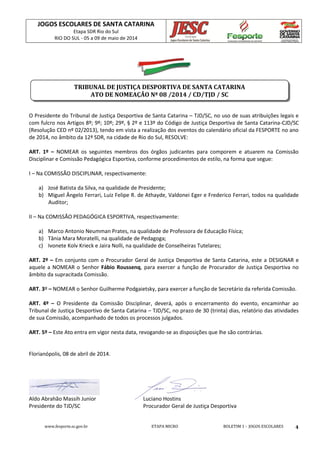JOGOS ESCOLARES DE SANTA CATARINA
Etapa SDR Rio do Sul
RIO DO SUL - 05 a 09 de maio de 2014
www.fesporte.sc.gov.br ETAPA MICRO BOLETIM 1 - JOGOS ESCOLARES 4
O Presidente do Tribunal de Justiça Desportiva de Santa Catarina – TJD/SC, no uso de suas atribuições legais e
com fulcro nos Artigos 8º; 9º; 10º; 29º, § 2º e 113º do Código de Justiça Desportiva de Santa Catarina-CJD/SC
(Resolução CED nº 02/2013), tendo em vista a realização dos eventos do calendário oficial da FESPORTE no ano
de 2014, no âmbito da 12ª SDR, na cidade de Rio do Sul, RESOLVE:
ART. 1º – NOMEAR os seguintes membros dos órgãos judicantes para comporem e atuarem na Comissão
Disciplinar e Comissão Pedagógica Esportiva, conforme procedimentos de estilo, na forma que segue:
I – Na COMISSÃO DISCIPLINAR, respectivamente:
a) José Batista da Silva, na qualidade de Presidente;
b) Miguel Ângelo Ferrari, Luiz Felipe R. de Athayde, Valdonei Eger e Frederico Ferrari, todos na qualidade
Auditor;
II – Na COMISSÃO PEDAGÓGICA ESPORTIVA, respectivamente:
a) Marco Antonio Neumman Prates, na qualidade de Professora de Educação Física;
b) Tânia Mara Moratelli, na qualidade de Pedagoga;
c) Ivonete Kolv Krieck e Jaira Nolli, na qualidade de Conselheiras Tutelares;
ART. 2º – Em conjunto com o Procurador Geral de Justiça Desportiva de Santa Catarina, este a DESIGNAR e
aquele a NOMEAR o Senhor Fábio Roussenq, para exercer a função de Procurador de Justiça Desportiva no
âmbito da supracitada Comissão.
ART. 3º – NOMEAR o Senhor Guilherme Podgaietsky, para exercer a função de Secretário da referida Comissão.
ART. 4º – O Presidente da Comissão Disciplinar, deverá, após o encerramento do evento, encaminhar ao
Tribunal de Justiça Desportivo de Santa Catarina – TJD/SC, no prazo de 30 (trinta) dias, relatório das atividades
de sua Comissão, acompanhado de todos os processos julgados.
ART. 5º – Este Ato entra em vigor nesta data, revogando-se as disposições que lhe são contrárias.
Florianópolis, 08 de abril de 2014.
Aldo Abrahão Massih Junior Luciano Hostins
Presidente do TJD/SC Procurador Geral de Justiça Desportiva
TRIBUNAL DE JUSTIÇA DESPORTIVA DE SANTA CATARINA
ATO DE NOMEAÇÃO Nª 08 /2014 / CD/TJD / SC
 