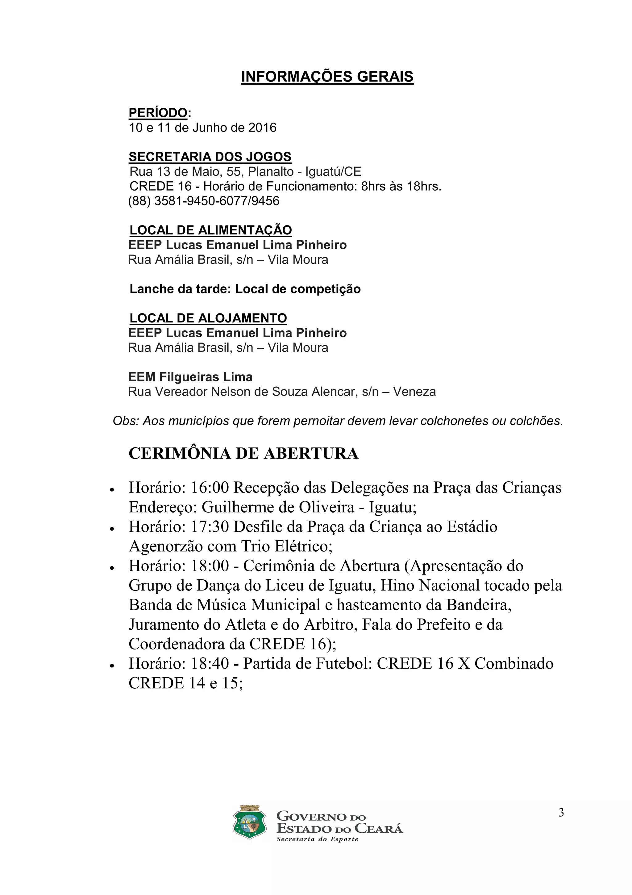3
INFORMAÇÕES GERAIS
PERÍODO:
10 e 11 de Junho de 2016
SECRETARIA DOS JOGOS
Rua 13 de Maio, 55, Planalto - Iguatú/CE
CREDE 16 - Horário de Funcionamento: 8hrs às 18hrs.
(88) 3581-9450-6077/9456
LOCAL DE ALIMENTAÇÃO
EEEP Lucas Emanuel Lima Pinheiro
Rua Amália Brasil, s/n – Vila Moura
Lanche da tarde: Local de competição
LOCAL DE ALOJAMENTO
EEEP Lucas Emanuel Lima Pinheiro
Rua Amália Brasil, s/n – Vila Moura
EEM Filgueiras Lima
Rua Vereador Nelson de Souza Alencar, s/n – Veneza
Obs: Aos municípios que forem pernoitar devem levar colchonetes ou colchões.
CERIMÔNIA DE ABERTURA
• Horário: 16:00 Recepção das Delegações na Praça das Crianças
Endereço: Guilherme de Oliveira - Iguatu;
• Horário: 17:30 Desfile da Praça da Criança ao Estádio
Agenorzão com Trio Elétrico;
• Horário: 18:00 - Cerimônia de Abertura (Apresentação do
Grupo de Dança do Liceu de Iguatu, Hino Nacional tocado pela
Banda de Música Municipal e hasteamento da Bandeira,
Juramento do Atleta e do Arbitro, Fala do Prefeito e da
Coordenadora da CREDE 16);
• Horário: 18:40 - Partida de Futebol: CREDE 16 X Combinado
CREDE 14 e 15;
 