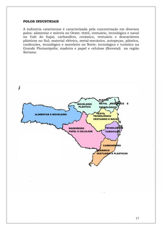 POLOS INDUSTRIAIS

A indústria catarinense é caracterizada pela concentração em diversos
polos: alimentar e móveis no Oeste; têxtil, vestuário, tecnológico e naval
no Vale do Itajaí; carbonífero, cerâmico, vestuário e descartáveis
plásticos no Sul; material elétrico, metal-mecânico, autopeças, plástico,
confecções, tecnológico e moveleiro no Norte; tecnológico e turístico na
Grande Florianópolis; madeira e papel e celulose (florestal) na região
Serrana.




                                                     ELETRO
                                                     METAL
                                    MOVELEIRO                 -MEC   ÂNICO   E
                                     PLÁSTICO        TECNOLÓGICO


       ALIMENTAR E MOVELEIRO                        TÊXTIL
                                                  TECNOLÓGICO
                                                  VESTUÁRIO E NAVAL



                               MADEIREIRO                TECNOLÓGICO
                               PAPEL E CELULOSE          TURÍSTICO

INFRAESTRUTURA E HABITAÇÃO

A situação geográfica de Santa Catarina é privilegiada e estratégica,
                                              CARBONÍFERO
próxima aos países do Mercosul e com excelente infra-estrutura em
                                          CERÂMICO
portos, aeroportos e rodovias.            VESTUÁRIO E PLÁSTICOS


Em 2011, o Estado pavimentou e reabilitou 225,2 km de rodovias
estaduais. Encontram-se em obras 547 km de rodovias estaduais, com
serviços de conservação, sinalização e segurança rodoviária, com
investimentos que chegam a R$ 618 milhões.
Santa Catarina está perto de atingir a marca do primeiro estado do
Brasil a ter 100% dos municípios com pelo menos um acesso asfaltado.

Os destaques foram para as obras das duas rodovias                               mais
movimentadas do Estado, a SC 401 e a SC 405, a primeira com




                                                                                   17
 