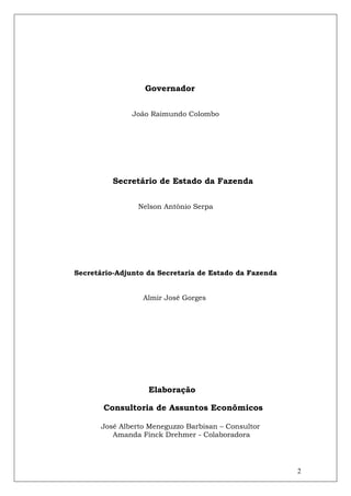 Governador


               João Raimundo Colombo




          Secretário de Estado da Fazenda


                 Nelson Antônio Serpa




Secretário-Adjunto da Secretaria de Estado da Fazenda


                  Almir José Gorges




                   Elaboração

       Consultoria de Assuntos Econômicos

       José Alberto Meneguzzo Barbisan – Consultor
          Amanda Finck Drehmer - Colaboradora




                                                        2
 