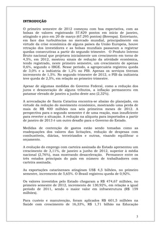 INTRODUÇÃO

O primeiro semestre de 2012 começou com boa expectativa, com as
bolsas de valores registrando 57.829 pontos em início de janeiro,
atingindo o pico em 20 de março (67.295 pontos) (Bovespa). Entretanto,
em face das turbulências no mercado mundial, principalmente em
virtude da crise econômica de alguns países da União Europeia, houve
retração dos investidores e as bolsas mundiais passaram a registrar
quedas consecutivas a partir do segundo trimestre. O Produto Interno
Bruto nacional que projetava inicialmente um crescimento em torno de
4,5%, em 2012, mostrou sinais de redução da atividade econômica,
tendo registrado, neste primeiro semestre, um crescimento de apenas
0,6%, segundo o IBGE. Nesse período, a agropecuária registrou queda
de 3,0% e a indústria de 1,2% no PIB. Apenas os serviços tiveram
incremento de 1,5%. No segundo trimestre de 2012, o PIB da indústria
teve queda de 2,5%, em relação ao primeiro trimestre.

Apesar de algumas medidas do Governo Federal, como a redução dos
juros e desoneração de alguns tributos, a inflação permaneceu em
patamar elevado de janeiro a junho deste ano (2,32%).

A arrecadação de Santa Catarina encontra-se abaixo do planejado, em
virtude da redução do movimento econômico, mostrando uma perda de
mais de R$ 400 milhões nos seis primeiros meses de 2012. A
perspectiva para o segundo semestre é de uma reação, mas insuficiente
para reverter a situação. A redução na alíquota para importados a partir
de janeiro de 2013 é um outro desafio para o Governo do Estado.

Medidas de contenção de gastos estão sendo tomadas como as
readequações dos valores das licitações, redução de despesas com
combustíveis, diárias, terceirizados e outras, visando equilibrar o
orçamento.

A evolução do emprego com carteira assinada do Estado apresentou um
crescimento de 3,11%, de janeiro a junho de 2012, superior à média
nacional (2,76%), mas mostrando desaceleração. Permanece entre os
três estados principais do país em número de trabalhadores com
carteira assinada.

As exportações catarinenses atingiram US$ 4,5 bilhões, no primeiro
semestre, incremento de 5,65%. O Brasil registrou queda de 0,92%.

Os valores investidos pelo Estado chegaram a R$ 474,67 milhões, no
primeiro semestre de 2012, incremento de 130,92%, em relação a igual
período de 2011, sendo o maior valor em infraestrutura (R$ 159
milhões).

Para custeio e manutenção, foram aplicados R$ 601,5 milhões na
Saúde com crescimento de 16,33%, R$ 1,71 bilhão na Educação


                                                                      3
 