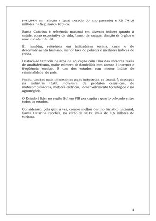 (+41,84% em relação a igual período do ano passado) e R$ 741,8
milhões na Segurança Pública.

Santa Catarina é referência nacional em diversos índices quanto à
saúde, como expectativa de vida, banco de sangue, doação de órgãos e
mortalidade infantil.

É, também, referência em indicadores sociais, como o de
desenvolvimento humano, menor taxa de pobreza e melhores índices de
renda.

Destaca-se também na área da educação com uma das menores taxas
de analfabetismo, maior número de domicílios com acesso à Internet e
freqüência escolar. É um dos estados com menor índice de
criminalidade do país.

Possui um dos mais importantes polos industriais do Brasil. É destaque
na indústria têxtil, moveleira, de produtos cerâmicos, de
motocompressores, motores elétricos, desenvolvimento tecnológico e no
agronegócio.

O Estado é líder na região Sul em PIB per capita e quarto colocado entre
todos os estados.

Considerado, pela quinta vez, como o melhor destino turístico nacional,
Santa Catarina recebeu, no verão de 2012, mais de 4,6 milhões de
turistas.




                                                                      4
 