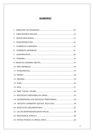 SUMÁRIO



1- MERCADO DE TRABALHO..............................................................07

2- INDICADORES SOCIAIS..................................................................10

3- SETOR INDUSTRIAL.......................................................................14

4- INFRAESTRUTURA.........................................................................18

5- COMÉRCIO VAREJISTA..................................................................19

6- COMÉRCIO EXTERIOR...................................................................21

7- AGRONEGÓCIO..............................................................................28

8- TURISMO........................................................................................34

9- PRODUTO INTERNO BRUTO............................................................37

10- PRÓ-EMPREGO..............................................................................40

11- FUNDOSOCIAL...............................................................................41

12 SEITEC...........................................................................................42

13- PRODEC.........................................................................................43

14- ICMS..............................................................................................44

15- IPVA...............................................................................................51

16- IRRF, TAXAS e ITCMD....................................................................52

17- RECEITAS E REPASSES DA UNIÃO................................................53

18- DESEMPENHO DAS RECEITAS TRIBUTÁRIAS................................55

19- RECEITA CORRENTE LÍQUIDA, RLD E RLI....................................56

20- EXECUÇÃO ORÇAMENTÁRIA.........................................................57

21- LEI DE RESPONSABILIDADE FISCAL.............................................58

22- SEGURANÇA PÚBLICA...................................................................60

23- DÍVIDA PÚBLICA E DÍVIDA ATIVA..................................................62


                                                                                                            5
 