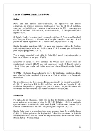 LEI DE RESPONSABILIDADE FISCAL

Saúde

Para fins dos limites constitucionais, as aplicações em saúde
atingiram, no primeiro semestre deste ano, o valor de R$ 601,5 milhões,
superior em 16,33%, em relação a igual semestre de 2011, um aumento
de R$ 84 milhões. Foi aplicado, até o momento, 10,29% para o limite
legal de 12%.

O Estado é referência nacional em saúde pública. O Programa Estadual
de Cirurgias Eletivas, o Mutirão de Cirurgia, atendeu mais de 18 mil
pacientes desde agosto de 2011, mês de sua implantação. (SES)

Santa Catarina continua líder no país em doação efetiva de órgãos,
melhorando ainda mais seu índice para 26,6 doadores por milhão da
população (pmp).(ABTO 2012).

Tem a maior expectativa de vida do País (75,8 anos) e um dos maiores
bancos públicos de sangue. (IBGE).

Encontra-se entre os três estados da União com menor taxa de
mortalidade infantil (11,58 por mil nascidos vivos). O Brasil registra
13,49 óbitos por cada mil bebês nascidos vivos.(Ministério da Saúde
2011).

O SAMU – Sistema de Atendimento Móvel de Urgência é modelo no País,
com abrangência estadual, integrando a Polícia Militar e o Corpo de
Bombeiros.

Os investimentos do Governo do Estado na saúde, no primeiro semestre
de 2012, atingiram R$ 64,73 milhões para reforma/ampliação de
unidades hospitalares, programas para o setor, reaparelhamento de
unidades de atendimento e de redes de atenção básica, etc.


Educação

Foi aplicado na educação, para fins da Lei de Responsabilidade Fiscal,
neste primeiro semestre, o valor de R$ 1,71 bilhão, 41,84% a mais do
que no mesmo semestre de 2011, ou R$ 504,7 milhões em valores. Para
o limite constitucional de 25%, as aplicações atingiram 29,27%.

Santa Catarina é o segundo estado com a menor taxa de analfabetismo
(3,9%) do País e primeiro da Região Sul. O Brasil tem a taxa de 9,0%.O
município de São João do Oeste é o segundo mais alfabetizado de todo o
Brasil.(IBGE – Censo 2010).



                                                                    58
 