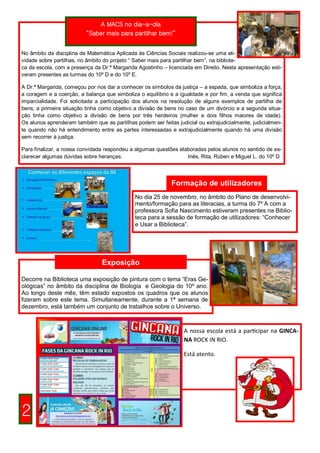 A MACS no dia-a-dia
                          “Saber mais para partilhar bem!”


No âmbito da disciplina de Matemática Aplicada às Ciências Sociais realizou-se uma ati-
vidade sobre partilhas, no âmbito do projeto “ Saber mais para partilhar bem”, na bibliote-
ca da escola, com a presença da Dr.ª Margarida Agostinho – licenciada em Direito. Nesta apresentação esti-
veram presentes as turmas do 10º D e do 10º E.

A Dr.ª Margarida, começou por nos dar a conhecer os símbolos da justiça – a espada, que simboliza a força,
a coragem e a coerção, a balança que simboliza o equilíbrio e a igualdade e por fim, a venda que significa
imparcialidade. Foi solicitada a participação dos alunos na resolução de alguns exemplos de partilha de
bens; a primeira situação tinha como objetivo a divisão de bens no caso de um divórcio e a segunda situa-
ção tinha como objetivo a divisão de bens por três herdeiros (mulher e dois filhos maiores de idade).
Os alunos aprenderam também que as partilhas podem ser feitas judicial ou extrajudicialmente, judicialmen-
te quando não há entendimento entre as partes interessadas e extrajudicialmente quando há uma divisão
sem recorrer à justiça.

Para finalizar, a nossa convidada respondeu a algumas questões elaboradas pelos alunos no sentido de es-
clarecer algumas dúvidas sobre heranças.                          Inês, Rita, Rúben e Miguel L. do 10º D




                                                             Formação de utilizadores
                                              No dia 25 de novembro, no âmbito do Plano de desenvolvi-
                                              mento/formação para as literacias, a turma do 7º A com a
                                              professora Sofia Nascimento estiveram presentes na Biblio-
                                              teca para a sessão de formação de utilizadores: “Conhecer
                                              e Usar a Biblioteca”.




                                Exposição

Decorre na Biblioteca uma exposição de pintura com o tema “Eras Ge-
ológicas” no âmbito da disciplina de Biologia e Geologia do 10º ano.
Ao longo deste mês, têm estado expostos os quadros que os alunos
fizeram sobre este tema. Simultaneamente, durante a 1ª semana de
dezembro, está também um conjunto de trabalhos sobre o Universo.



                                                                  A nossa escola está a participar na GINCA-
                                                                  NA ROCK IN RIO.

                                                                  Está atento.




2
 