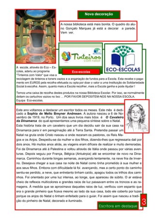 Nova decoração

                                  A nossa biblioteca está mais bonita. O quadro do alu-
                                  no Gonçalo Marques já está a decorar a parede.
                                  Vem ver.




A escola, através do Eco – Es-
colas, aderiu ao programa                    Eco-escolas
“Tinteiros com Valor” que visa a
reciclagem de tinteiros e toners vazios e a angariação de fundos para a Escola. Esta recebe o paga-
mento em EUROS pela recolha efetuada ou opta por doar o valor a uma Instituição de Solidariedade
Social à escolha. Assim, quanto mais a Escola recolher, mais a Escola ganha e pode Ajudar !

Temos uma caixa de recolha destes produtos na nossa Biblioteca Escolar. Por isso, se normalmente
deitam os cartuchos vazios no lixo … POR FAVOR DEPOSITEM-NOS NA NOSSA ESCOLA.
Equipa Eco-escolas.


Este ano voltamos a destacar um escritor todos os meses. Este mês é dedi-
cado a Sophia de Mello Breyner Andresen. A autora nasceu a 6 de No-
vembro de 1919, no Porto. Um dos seus livros mais lidos é O Cavaleiro
da Dinamarca do qual apresentamos uma pequena síntese sobre o Natal.
Esta história trata de um cavaleiro que um dia decidiu sair da sua casa na
Dinamarca para ir em peregrinação até á Terra Santa. Pretendia passar um
Natal na gruta onde Cristo nasceu e onde rezaram os pastores, os Reis Ma-
gos e os Anjos. Despediu-se da mulher e dos filhos, dizendo-lhes que regressaria dali por
dois anos. Há muitos anos atrás, as viagens eram difíceis de realizar e muito demoradas.
Foi da Dinamarca até á Palestina e voltou através de Itália onde passou por várias aven-
turas. Depois seguiu por França, Bélgica (Antuérpia) até se encontrar de novo na Dina-
marca. Caminhou durante longas semanas, avançando lentamente, na neve fria de Inver-
no. Desejava chegar a sua casa na noite de Natal como tinha prometido à sua mulher e
aos seus filhos. Embora com dificuldade lá foi avançando, mas a certo ponto do caminho
sentiu-se perdido, a neve, que entretanto tinham caído, apagou todos os trilhos dos cami-
nhos. Foi orientado por uma luz intensa, ao longe, que apareceu de súbito. O ar estava
cheio de reflexos multicolores e grandes raios de luz passavam entre os troncos e as ra-
magens. À medida que se aproximava daqueles raios de luz, verificou com espanto que
era o grande pinheiro que ficava mesmo ao lado da sua casa, todo ele coberto por luzes
porque os anjos do Natal o tinham enfeitado para o guiar. Foi assim que nasceu a tradi-
ção do pinheiro de Natal, decorado e iluminado.
                                                               Escritora em destaque
                                                                                                 3
 