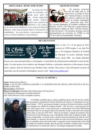 DICA DE EVENTO
Entre os dias 15 e 18 de agosto de 2017,
ocorrerá na UFPB campus I, em João Pes-
soa, o IX Congresso Brasileiro de História
da Educação. O evento, realizado, bienal-
mente, desde 2000, em cidades diferentes
do país, tem como principal objetivo a divulgação e o intercâmbio de conhecimentos produzidos na área da edu-
cação. O evento possui eixos temáticos que abrangem Políticas e instituições educativas a Movimentos sociais,
etnias e gênero, além de minicursos que abordam temas variados. Para acesso a mais informações de prazo de
submissão, taxa de inscrição e hospedagem, acessar o link: <http://www.ixcbhe.com/>
GREVE GERAL DO DIA 30 DE JUNHO
No último dia 30 de
Junho foi realizada a se-
gunda greve geral do
ano . Evento organizado
pelas centrais sindicais,
contou com a parceria da
ADUFCG e dos sindica-
tos de outras áreas trabalhistas. O ato ocorreu na Praça da
Bandeira, tendo como principal objetivo conscientizar os
trabalhadores dos seus direitos e convocando-os a luta
contra a reforma trabalhista e da previdência.
GRUPO DE ESTUDOS
Na primeira sexta-feira
do mês de Junho (dia 2), foi
dado início ao Grupo de Estu-
dos “Antonio Gramci e os desa-
fios teóricos e práticos do mar-
xismo no mundo contemporâ-
neo”, promovido pelo Profº.
Dr. Luciano Mendonça, da Unidade Acadêmica de
História - UFCG - CH. Neste dia, o grupo realizou a
apresentação e debate do filme “Antonio Gramsci:
os dias do cárcere”. Os encontros do grupo ocorrem
quinzenalmente na sexta-feira às 14:00hs na sala
101 do Centro de Humanidades. Participe!
COLUNA ACADÊMICA
Autor: Rafael Porto Ribeiro
Título: A ELITE DE CAMPINA GRANDE E A CONSTRUÇÃO DA ESCOLA POLITÉCNICA DA PA-
RAÍBA (1950-1962)
Dia da defesa: 02/06/2016
Banca Examinadora: Rosilene Dias Montenegro (Orientadora)
José Benjamim Montenegro (Avaliador Interno)
José Valmi Oliveira Torres (Avaliador Externo)
O trabalho escolhido para a coluna acadêmica desse mês foi um dos resulta-
dos da pesquisa realizada pelo Projeto Memória da Ciência e Tecnologia em Cam-
pina Grande – UFCG, que procura estudar o percurso do desenvolvimento científi-
co-tecnológico na cidade de Campina Grande – PB. No texto, o autor procura dis-
cutir sobre quem eram e como pensavam os idealizadores da Escola Politécnica,
instituição fruto de um projeto desenvolvimentista levada a cabo pela elite campi-
nense entre os anos de 1952-1975, além de investigar a relação da memória insti-
tucional da Escola Politécnica com a identidade criada sobre Campina Grande. Ao
tentar compreender a conexão entre o projeto desenvolvimentista da elite de Cam-
pina Grande e o discurso favorável criado em torno da Escola Politécnica, procu-
rou-se contribuir para a discussão sobre o segmento social caracterizado como elite
da cidade de Campina Grande, além de procurar entender a relação entre a memó-
ria institucional e a cultura de Ciência e Tecnologia inaugurada na cidade.
 
