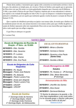 Diante desta análise, é necessário que a igreja volte a encontrar as motivações corretas e sinceras que a faz adentrar ao templo para, ali, invocar o Nome do Senhor; pois aquele que se aproxima
de Deus deve crer que Ele existe e se torna galardoador daqueles que o buscam com fé (Hebreus
11.6b), e que ainda a Palavra diz que Deus é Espírito e importa que os seus adoradores o adorem
em espírito e em verdade (Evangelho de João 4.24). E o que irá temperar o verdadeiro banquete espiritual é a obediência, por ser aquilo que realmente agrada e enche de prazer o coração de Deus (I
Samuel 15.22).
Que o espírito de obediência prevaleça na igreja e nas nossas vidas, de modo que o Senhor sinta realmente prazer em nós, nos nossos louvores e nos nossos cultos; para que o brilho da glória e a
unção do Senhor repousem sobre nós respondendo Deus com as suas maravilhas que tragam soluções a tudo aquilo que nos aflige e angustia.
E que Deus te abençoe e te guarde
Pr. Luciano Fuly

NOTICIÁRIO
Escala de Dirigentes da Reunião de
Oração - 4ª feira - às 19:00h

ESCALA JUNTA DIACONAL

02/10/2013 - Diác. Genilda

06/10/2013 - Mirian e Elenilce

09/10/2013 - Diác. Severino

13/10/2013 - Irenícea e Clarice

16/10/2013 - Pr. Luciano
23/10/2013 - Diác. Clarice

20/10/2013 - Severino e Ana Paula
(Santa Ceia)

30/10/2013 - Diác. Ana Paula

27/10/2013 - Genilda e Mirian

Escala de Dirigentes do Culto
Vespertino

Escala Mensageiros da EBD
Outubro

06/10/2013 - Pb. Neyde
Mensagem - Pastor José Roberto

13/10/2013 - Pb. Hoséas Jr. - 2º Domingo

13/10/2013 - Pb. Abilande
Mensagem - Pastor Luciano Fuly

20/10/2013 - Diác. Mirian Benevides 3º Domingo

20/10/2013 - Ainda sem dirigente
Mensagem - Pastor Luciano Fuly
27/10/2013 - UNIJOP
Mensagem - UNIJOP

Aniversariantes do Mês
02/10/2013 - Jheniffer dos Santos
07/10/2013 - Alice Xavier
24/10/2013 - Dermeval Barbosa

Escala da Cantina
1° Domingo:União de Homens
2° Domingo:Depto. Infantil
3° Domingo:União Feminina
4° Domingo:Depto. de Adolescentes

"O Senhor te abençoe e te guarde; o Senhor faça resplandecer o seu rosto sobre
ti e te conceda graça; o Senhor volte para
ti o seu rosto e te dê paz”.
Números 6:24-26

 