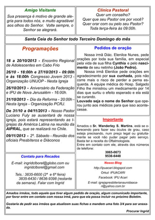 Amigo Visitante

Clínica Pastoral

Sua presença é motivo de grande alegria para todos nós, e muito agradável
aos olhos do Senhor. Volte sempre, o
Senhor se alegrará.

Quer um conselho?
Quer que seu Pastor ore por você?
Quer orar com ou pelo seu Pastor?
Toda terça-feira às 09:00h.

Santa Ceia do Senhor todo Terceiro Domingo do mês

Programações
18 a 20/10/2013 - Encontro Regional
de Adolescentes em Cabo Frio
26/10 - 18:00h e 27/10/2013 - 09:00h
e às 18:00h Congresso Jovem 2013 Organização UNIJOP - Nesta Igreja
26/10/2013 - Aniversário da Federação
e IPU de Nova Jerusalém - 16:00h.
31/10/2013 - Dia da Reforma - 20:00h Nesta Igreja - Organização PCRJ.

Pedidos de oração
Nossa irmã Diác. Elenilce Nunes, pede
orações por toda sua família, em especial
pela vida de sua filha Cynthia e pelo nascimento de seu netinho (João Pedro).
Nossa irmã Elenilce pede orações em
agradecimento por sua cunhada, pois não
corre mais o risco de perder a perna esquerda. A equipe médica do Hosp. Salgado
Filho lhe ministrou um medicamento por 14
dias que surtiu o efeito esperado e ela está
se curando.
Louvado seja o nome do Senhor que operou junto aos médicos para que isso acontecesse.

De 31/10 a 04/11/2013 - Nosso Pastor
Luciano Fuly se ausentará de nossa
Importante
igreja, pois estará representando as Igrejas da América Latina na reunião da Amados o Sr. Wanderley S. Martins, está se oAIPRAL, que se realizará no Chile.
ferecendo para fazer seu óculos de grau, caso
esteja precisando, num preço legal ou gratuita-

09/11/2013 - 2º. Sábado - Reunião dos mente se você não puder pagar pelo serviço.
oficiais Presbíteros e Diáconos
Basta ter a receita do Oftalmologista.

Contato para Recados
E-mail: ingridclborel@globo.com ou
ingridclborel@gmail.com
Tels.: 3835-6600 (2ª e 6ª feira)
3835-6430 / 8636-9398 (restante
da semana). Falar com Ingrid

Entre em contato com ele, através dos números
de telefone:
3065-0673
9536-6448
Nosso Blog
http://ipuacari.blogspot.com
Orkut: IPUACARI
Facebook: IPU Acari
E-mail: igrejapresbiterianaunidaacari@yahoo.com.br

Amados irmãos, todo aquele que tiver algum pedido de oração, algum comunicado importante,
por favor entre em contato com nossa irmã, para que ela possa incluir no próximo Boletim.
Gostaria de pedir aos irmãos que atualizem suas fichas e mandem uma foto 3/4 para ser anexada.
Procurar Ingrid

 