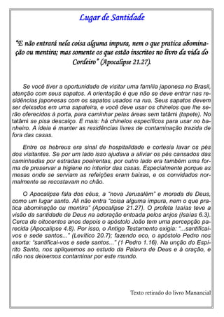 Lugar de Santidade
“E não entrará nela coisa alguma impura, nem o que pratica abominação ou mentira; mas somente os que estão inscritos no livro da vida do
Cordeiro” (Apocalipse 21.27).
Se você tiver a oportunidade de visitar uma família japonesa no Brasil,
atenção com seus sapatos. A orientação é que não se deve entrar nas residências japonesas com os sapatos usados na rua. Seus sapatos devem
ser deixados em uma sapateira, e você deve usar os chinelos que lhe serão oferecidos à porta, para caminhar pelas áreas sem tatâmi (tapete). No
tatâmi se pisa descalço. E mais: há chinelos específicos para usar no banheiro. A ideia é manter as residências livres de contaminação trazida de
fora das casas.
Entre os hebreus era sinal de hospitalidade e cortesia lavar os pés
dos visitantes. Se por um lado isso ajudava a aliviar os pés cansados das
caminhadas por estradas poeirentas, por outro lado era também uma forma de preservar a higiene no interior das casas. Especialmente porque as
mesas onde se serviam as refeições eram baixas, e os convidados normalmente se recostavam no chão.
O Apocalipse fala dos céus, a “nova Jerusalém” e morada de Deus,
como um lugar santo. Ali não entra “coisa alguma impura, nem o que pratica abominação ou mentira” (Apocalipse 21.27). O profeta Isaías teve a
visão da santidade de Deus na adoração entoada pelos anjos (Isaías 6.3).
Cerca de oitocentos anos depois o apóstolo João tem uma percepção parecida (Apocalipse 4.8). Por isso, o Antigo Testamento exigia: “...santificaivos e sede santos...” (Levítico 20.7); fazendo eco, o apóstolo Pedro nos
exorta: “santificai-vos e sede santos...” (1 Pedro 1.16). Na unção do Espírito Santo, nos apliquemos ao estudo da Palavra de Deus e à oração, e
não nos deixemos contaminar por este mundo.

Texto retirado do livro Manancial

 