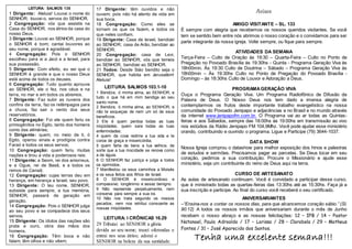 Avisos
AMIGO VISITANTE – SL. 133
É sempre com alegria que recebemos os nossos queridos visitantes. Se você
tem se sentido bem entre nós abrimos o nosso coração e o convidamos para ser
parte integrante da nossa igreja. Volte sempre, ou fique para sempre.
ATIVIDADES DA SEMANA
Terça-Feira – Culto de Oração às 19:30 – Quarta-Feira – Culto no Ponto de
Pregação no Povoado Brasília às 19:30hs - Quinta - Programa Geração Viva às
18h00min. Às 19:30 Culto de Doutrina – Sábado – Programa Geração Viva às
18h00min – Às 19:30hs Culto no Ponto de Pregação do Povoado Brasília -
Domingo – às 18:30hs Culto de Louvor e Adoração a Deus.
PROGRAMAGERAÇÃO VIVA
Ouça o Programa Geração Viva. Um Programa Radiofônico de Difusão da
Palavra de Deus. O Nosso Deus nos tem dado a imensa alegria de
contemplarmos os frutos deste importante trabalho evangelístico na nossa
comunidade do Povoado Jenipapo e adjacências e no Brasil e no mundo através
da internet www.jenipapofm.com.br. O Programa vai ao ar todas as Quintas-
feiras e aos Sábados, sempre das 18:00hs às 19:00hs em transmissão ao vivo
nos estúdios da Rádio Jenipapo FM 104,9Mhz. Você pode ajudar esse ministério
orando, contribuindo e ouvindo o programa. Ligue e Participe (79) 3644-1037.
DATA SHOW
Nossa Igreja comprou o datashow para melhor exposição dos hinos e palestras
de estudos e sermões. Precisamos pagar as parcelas. Se Deus tocar em seu
coração, pedimos a sua contribuição. Procure o Missionário e ajude esse
ministério, seja um contribuinte do reino de Deus aqui na terra.
CURSO DE ARTESANATO
As aulas de artesanato continuam. Você é convidado a participar desse curso,
que é ministrado todas as quartas-feiras das 13:30hs até as 15:30hs. Faça já a
sua inscrição e participe. Ao final do curso você receberá o seu certificado.
ANIVERSARIANTES
–“Ensina-nos a contar os nossos dias, para que alcancemos coração sábio.” (Sl.
90:12) A todos os nossos irmãos que aniversariam durante o mês de Junho
recebam o nosso abraço e as nossas felicitações: 12 – IPB / 14 – Pastor
Natanael, Paulo Adroaldo / 17 – Larissa / 28 – Clarabela / 29 – Matheus
Fontes / 31 – José Aparecido dos Santos.
Tenha uma excelente semana!!!
LEITURA: SALMOS 135
1 Dirigente: Aleluia! Louvai o nome do
SENHOR; louvai-o, servos do SENHOR,
2 Congregação: vós que assistis na
Casa do SENHOR, nos átrios da casa do
nosso Deus.
3 Dirigente: Louvai ao SENHOR, porque
o SENHOR é bom; cantai louvores ao
seu nome, porque é agradável.
4 Congregação: Pois o SENHOR
escolheu para si a Jacó e a Israel, para
sua possessão.
5 Dirigente: Com efeito, eu sei que o
SENHOR é grande e que o nosso Deus
está acima de todos os deuses.
6 Congregação: Tudo quanto aprouve
ao SENHOR, ele o fez, nos céus e na
terra, no mar e em todos os abismos.
7 Dirigente: Faz subir as nuvens dos
confins da terra, faz os relâmpagos para
a chuva, faz sair o vento dos seus
reservatórios.
8 Congregação: Foi ele quem feriu os
primogênitos no Egito, tanto dos homens
como das alimárias;
9 Dirigente: quem, no meio de ti, ó
Egito, operou sinais e prodígios contra
Faraó e todos os seus servos;
10 Congregação: quem feriu muitas
nações e tirou a vida a poderosos reis:
11 Dirigente: a Seom, rei dos amorreus,
e a Ogue, rei de Basã, e a todos os
reinos de Canaã;
12 Congregação: cujas terras deu em
herança, em herança a Israel, seu povo.
13 Dirigente: O teu nome, SENHOR,
subsiste para sempre; a tua memória,
SENHOR, passará de geração em
geração.
14 Congregação: Pois o SENHOR julga
ao seu povo e se compadece dos seus
servos.
15 Dirigente: Os ídolos das nações são
prata e ouro, obra das mãos dos
homens.
16 Congregação: Têm boca e não
falam; têm olhos e não vêem;
17 têm ouvidos e não ouvem; pois não
17 Dirigente: têm ouvidos e não
ouvem; pois não há alento de vida em
sua boca.
18 Congregação: Como eles se
tornam os que os fazem, e todos os
que neles confiam.
19 Dirigente: Casa de Israel, bendizei
ao SENHOR; casa de Arão, bendizei ao
SENHOR;
20 Congregação: casa de Levi,
bendizei ao SENHOR; vós que temeis
ao SENHOR, bendizei ao SENHOR.
21 Todos: Desde Sião bendito seja o
SENHOR, que habita em Jerusalém!
Aleluia!
LEITURA: SALMOS 103.1-10
1 Bendize, ó minha alma, ao SENHOR, e
tudo o que há em mim bendiga ao seu
santo nome.
2 Bendize, ó minha alma, ao SENHOR, e
não te esqueças de nem um só de seus
benefícios.
3 Ele é quem perdoa todas as tuas
iniqüidades; quem sara todas as tuas
enfermidades;
4 quem da cova redime a tua vida e te
coroa de graça e misericórdia;
5 quem farta de bens a tua velhice, de
sorte que a tua mocidade se renova como
a da águia.
6 O SENHOR faz justiça e julga a todos
os oprimidos.
7 Manifestou os seus caminhos a Moisés
e os seus feitos aos filhos de Israel.
8 O SENHOR é misericordioso e
compassivo; longânimo e assaz benigno.
9 Não repreende perpetuamente, nem
conserva para sempre a sua ira.
10 Não nos trata segundo os nossos
pecados, nem nos retribui consoante as
nossas iniqüidades.
LEITURA: I CRÔNICAS 16.29
29 Tributai ao SENHOR a glória
devida ao seu nome; trazei oferendas e
entrai nos seus átrios; adorai o
SENHOR na beleza da sua santidade.
 