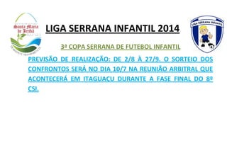 LIGA SERRANA INFANTIL 2014
3ª COPA SERRANA DE FUTEBOL INFANTIL
PREVISÃO DE REALIZAÇÃO: DE 2/8 À 27/9. O SORTEIO DOS
CONFRONTOS SERÁ NO DIA 10/7 NA REUNIÃO ARBITRAL QUE
ACONTECERÁ EM ITAGUAÇU DURANTE A FASE FINAL DO 8º
CSI.
 