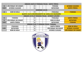 SÁBADO (20/5) 5ª RODADA FOLGA: SANTA TERESA
8 SÃO ROQUE DO CANAÃ X ITARANA AFONSO CLÁUDIO
8:30 AFONSO CLÁUDIO X BOTAFOGO SANTA TERESA
DOMINGO (21/5)
8 BOM DE BOLA X ITAGUAÇU ITARANA
QUINTA (25/5) ENCERRAMENTO DA JANELA DE INSCRIÇÕES
SÁBADO (27/5) 6ª RODADA FOLGA: AFONSO CLÁUDIO
8 ITARANA X ITAGUAÇU SANTA TERESA
8 SÃO ROQUE DO CANAÃ X BOM DE BOLA BOTAFOGO
8:30 SANTA TERESA X BOTAFOGO ITARANA
SÁBADO (3/6) 7ª RODADA FOLGA: ITARANA
8:30
ITAGUAÇU X SANTA TERESA BOM DE BOLA
BOTAFOGO X SÃO ROQUE DO CANAÃ AFONSO CLÁUDIO
BOM DE BOLA X AFONSO CLÁUDIO SÃO ROQUE DO CANAÃ
 
