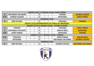 SÁBADO (20/5) 5ª RODADA FOLGA: SANTA TERESA
8 SÃO ROQUE DO CANAÃ X ITARANA AFONSO CLÁUDIO
8:30 AFONSO CLÁUDIO X BOTAFOGO SANTA TERESA
DOMINGO (21/5)
8 BOM DE BOLA X ITAGUAÇU ITARANA
QUINTA (25/5) ENCERRAMENTO DA JANELA DE INSCRIÇÕES
SÁBADO (27/5) 6ª RODADA FOLGA: AFONSO CLÁUDIO
8 ITARANA X ITAGUAÇU SANTA TERESA
8 SÃO ROQUE DO CANAÃ X BOM DE BOLA BOTAFOGO
8:30 SANTA TERESA X BOTAFOGO ITARANA
SÁBADO (3/6) 7ª RODADA FOLGA: ITARANA
8:30 ITAGUAÇU X SANTA TERESA BOM DE BOLA
BOTAFOGO X SÃO ROQUE DO CANAÃ AFONSO CLÁUDIO
DOMINGO (4/6)
8 BOM DE BOLA X AFONSO CLÁUDIO SÃO ROQUE DO CANAÃ
 
