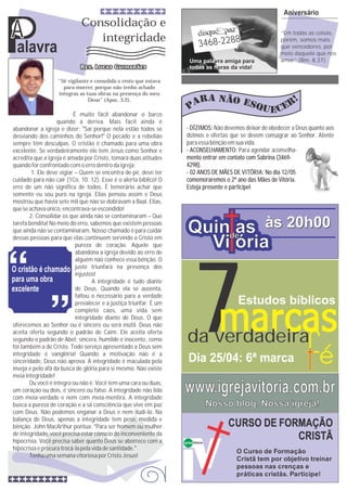 Palavra
A
Quin as
Vi ória
Quin as
Vi ória
de
às 20h00às 20h00
3468-2288
Uma pala
todas as h
vra amiga para
oras da vida!
Aniversário
‘‘Em todas as coisas,
porém, somos mais
que vencedores, por
meio daquele que nos
amor’’ (Rm. 8.37).
Não devemos deixar de obedecer a Deus quanto aos
dízimos e ofertas que se devem consagrar ao Senhor. Atente
paraessabênçãoemsuavida.
- DÍZIMOS:
- ACONSELHAMENTO:
mento entrar em contato com Sabrina (3469-
4298).
- 02 ANOS DE MÃES DE VITÓRIA: No dia 12/05
comemoraremos o 2º ano das Mães de Vitória.
Esteja presente e participe!
Para agendar aconselha-
Consolidação e
integridade
Igreja Vitória
CURSO DE FORMAÇÃO
CRISTÃ
O Curso de Formação
Cristã tem por objetivo treinar
pessoas nas crenças e
práticas cristãs. Participe!
“Sê vigilante e consolida o resto que estava
para morrer, porque não tenho achado
íntegras as tuas obras na presença do meu
Deus” (Apoc. 3.2).
É muito fácil abandonar o barco
quando à deriva. Mais fácil ainda é
abandonar a igreja e dizer: ''Sai porque nela estão todos se
desviando dos caminhos do Senhor!'' O pecado e a rebelião
sempre têm desculpas. O cristão é chamado para uma obra
excelente. Se verdadeiramente ele tem Jesus como Senhor e
acredita que a igreja é amada por Cristo, tomará duas atitudes
quandoforconfrontadocomoerro dentrodaigreja:
1. Ele deve vigiar – Quem se encontra de pé, deve ter
cuidado para não cair (1Co. 10. 12). Esse é o alerta bíblico! O
erro de um não significa de todos. É temerário achar que
somente eu sou puro na igreja. Elias pensou assim e Deus
mostrou que havia sete mil que não se dobravam a Baal. Elias,
que seachavaúnico,encontrava-seescondido!
2. Consolidar os que ainda não se contaminaram – Que
tarefa bendita! No meio do erro, sabemos que existem pessoas
que ainda não se contaminaram. Nosso chamado é para cuidar
dessas pessoas para que elas continuem servindo a Cristo em
pureza de coração. Aquele que
abandona a igreja devido ao erro de
alguém não conhece essa bênção. O
justo triunfará na presença dos
injustos!
A integridade é tudo diante
de Deus. Quando ela se ausenta,
faltou o necessário para a verdade
prevalecer e a justiça triunfar. É um
completo caos, uma vida sem
integridade diante de Deus. O que
oferecemos ao Senhor ou é sincero ou será inútil. Deus não
aceita oferta segundo o padrão de Caim. Ele aceita oferta
segundo o padrão de Abel: sincera, humilde e inocente, como
foi também a de Cristo. Todo serviço apresentado a Deus sem
integridade é vanglória! Quando a motivação não é a
sinceridade, Deus não aprova. A integridade é maculada pela
inveja e pelo afã da busca de glória para si mesmo. Não existe
meiaintegridade!
Ou você é integro ou não é. Você tem uma cara ou duas,
um coração ou dois, é sincero ou falso. A integridade não lida
com meia-verdade e nem com meia-mentira. A integridade
busca a pureza de coração e a sã consciência que vive em paz
com Deus. Não podemos enganar a Deus e nem iludi-lo. Na
balança de Deus, apenas a integridade tem peso, medida e
bênção. John MacArthur pontua: “Para ser homem ou mulher
de integridade, você precisa estar cônscio do inconveniente da
hipocrisia. Você precisa saber quanto Deus se aborrece com a
hipocrisiae procura trocá-lapelavidade santidade.”
Tenha umasemanavitoriosaporCristoJesus!
A
www.igrejavitoria.com.br
Nosso blog. Nossa igreja!
7da verdadeira
Estudos bíblicos
Dia 25/04: 6ª marca
 