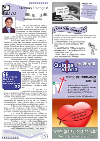 Palavra
A
Quin as
Vi ória
Quin as
Vi ória
de
às 20h00às 20h00
3468-2288
Uma pala
todas as h
vra amiga para
oras da vida!
Aniversário
26/05 - Márcia Regina
Xavier
31/05 - Reginaldo
Nunes
Não devemos deixar de obedecer a Deus quanto aos
dízimos e ofertas que se devem consagrar ao Senhor. Atente
paraessabênçãoemsuavida.
- DÍZIMOS:
- ACONSELHAMENTO:
mento entrar em contato com Sabrina (3469-
4298).
- 02 ANOS DE MÃES DE VITÓRIA: No dia 16/06
comemoraremos o 2º ano das Mães de Vitória.
Esteja presente e participe!
- GRUPO DE MÚSICA: Faça parte você também.
Ensaio toda segunda-feira. Participe!
Para agendar aconselha-
Eternas crianças!
Igreja Vitória
CURSO DE FORMAÇÃO
CRISTÃ
O Curso de Formação
Cristã tem por objetivo treinar
pessoas nas crenças e
práticas cristãs. Participe!
A partir do dia 23/05 (quinta)
O autor da Carta aos hebreus
(5.11-13), depois de expor diversas
verdades sobre a pessoa de Cristo para a
comunidade de descendência hebréia,
chega a uma constatação decepcionante
da igreja que ele pastoreava: ela era
criança na fé! Segundo ele, apesar do tempo decorrido, o
crescimento próprio não havia acontecido.
Juan Carlos Ortiz, em seu livro O Discípulo,
comentando esse texto, declara que recebeu um grande
choque quando Deus mostrou que ele e sua igreja eram
infantis. Segundo ele, Deus estava dizendo: “O que vocês
têm é um orfanato, e não uma igreja. Ninguém ali tem pai,
espiritualmente falando. Você não é pai deles - é apenas
um atarefado diretor de orfanato. Está conservando as
luzes acesas, está pagando as contas e enchendo as
mamadeiras de leite, mas nem você, nem ninguém está
atuando como pai espiritual para aquelas criancinhas.”
Segundo Ortiz, depois dessa constatação ele
começou a perceber inúmeras evidências desta infância
per-manente na igreja (sua e nas demais). O mesmo
enumera algumas dessas evidências:
1. É prova de imaturidade o fato das orações
serem sempre as mesmas - seria próprio que o
relacionamento com Deus agora
fosse diferente de quando a
pessoa foi salva e que seus
interesses e intercessões
conseguissem mapear a plena
vontade de Deus e fugissem dos
interesses egocêntricos. Se um
adulto ainda fala como criança
consideramos patológico esse
fato;
2 . É p r o v a d e
imaturidade as divisões que há na
igreja - a Igreja de Corinto convivia com grupos e partidos.
Paulo de cara constata: é meninice! É próprio de crianças
brigarem por seus brinquedos;
3. É prova de imaturidade estarmos sempre mais
interessados em receber do que em dar - as crianças,
constante-mente, vivem pedindo algo a seus pais. A
pessoa madura sabe dar. Dar é um atributo de um adulto;
4. É prova de imaturidade a falta de obreiros na
igreja - quantas pessoas que já são crentes há décadas e
ainda não conseguiram levar outros a Cristo. O máximo
que fazem é convidar alguém para assistir ao culto;
5. É prova de imaturidade não crescer no
conhecimento das Escrituras e viver nos rudimentos da fé -
as mesmas dúvidas que requerem as mesmas expo-sições
bíblicas para satisfação temporária dos antigos apetites.
Aestatura de homem e mulher segundo a pessoa
de Cristo é nosso alvo. Menos do que isto é pedir a
mamadeira! Que Deus nos dê o crescimento para que em
nós resplandeça a glória de Cristo!
Tenha uma semana vitoriosa por Cristo Jesus!
A
www.igrejavitoria.com.br
Nosso blog. Nossa igreja!
Amai-vos uns
aos outros!
 