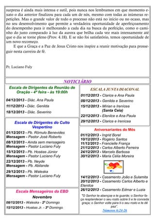 surpresa é ainda mais intensa e sutil, pois nunca nos lembramos em que momento exato o dia anterior finalizou para cada um de nós, mesmo com todas as inúmeras repetições. Mas o grande valor de todo o processo não está no início ou no ocaso, mas
no seu desenvolvimento que permite a verdadeira oportunidade de aperfeiçoamento
do desempenho para ir melhorando a cada dia na busca da perfeição, como o caminho do justo comparado à luz da aurora que brilha cada vez mais intensamente até
que o dia se torne pleno (Prov. 4.18). E se não foi satisfatório, temos oportunidade de
um novo recomeço.
E que a Graça e a Paz de Jesus Cristo nos inspire a reunir motivação para prosseguir nesta carreira de fé.

Pr. Luciano Fuly

NOTICIÁRIO
Escala de Dirigentes da Reunião de
Oração - 4ª feira - às 19:00h
04/12/2013 - Diác. Ana Paula
11/12/2013 - Diác. Genilda
18/12/2013 - Diác. Severino

Escala de Dirigentes do Culto
Vespertino
01/12/2013 - Pb. Rômulo Benevides
Mensagem - Pastor José Roberto
08/12/2013 - Ainda sem mensageiro
Mensagem - Pastor Luciano Fuly
15/12/2013 - Pb. Hoséas Júnior
Mensagem - Pastor Luciano Fuly
22/12/2013 - Pb. Neyde
Mensagem - Pb. Abilande
29/12/2013 - Pb. Waleska
Mensagem - Pastor Luciano Fuly

Escala Mensageiros da EBD
Novembro
08/12/2013 - Waleska - 2º Domingo
15/12/2013 - Hoséas Jr. - 3º Domingo

ESCALA JUNTA DIACONAL
01/12/2013 - Clarice e Ana Paula
08/12/2013 - Genilda e Severino
15/12/2013 - Mírian e Irenícea
(Santa Ceia)
22/12/2013 - Elenilce e Ana Paula
29/12/2013 - Clarice e Irenícea
Aniversariantes do Mês
01/12/2013 - Ingrid Borel
10/12/2013 - Rogério Santos
11/12/2013 - Francielle França
21/12/2013 - Carlos Alberto Ferreira
24/12/2013 - Marcelo Barbosa
30/12/2013 - Maria Célia Moreira

14/12/2013 - Casamento João e Sulamita
20/12/2013 - Casamento Carlos Alberto e
Elenilce
26/12/2013 - Casamento Edmar e Luzia
"O Senhor te abençoe e te guarde; o Senhor faça resplandecer o seu rosto sobre ti e te conceda
graça; o Senhor volte para ti o seu rosto e te dê
paz”.
Números 6:24-26

 