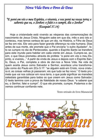 Nova Vida Para o Povo de Deus
“E porei em vós o meu Espírito, e vivereis, e vos porei na vossa terra; e
sabereis que eu, o Senhor; o falei e o cumpri, diz o Senhor”
(Ezequiel 37.14)
Hoje a cristandade está vivendo as vésperas das comemorações do
nascimento de Jesus Cristo. Ninguém sabe em que dia, mês e ano isto aconteceu, mas temos certeza de que um dia, na História, o Filho de Deus
se fez em nós. Ele veio para fazer grande diferença na vida humana. Dias
antes de sua morte, ele promete que o Pai enviaria “o outro Ajudador”. Isto se cumpre no dia de Pentecostes, quando o Espírito Santo se transfere
para este mundo para habitar em cada crente em Jesus. Cumpre-se, assim, o que Deus prometeu através do profeta: “e porei em vós o meu Espírito, e vivereis...” A partir da vinda de Jesus e depois com o Espírito Santo, Deus, o Pai, completa a obra de dar-nos a Nova Vida. Na vida de
quem aceita Jesus como Salvador e Senhor, acontece uma transformação como diz Paulo em 2Co 5.17: “se alguém está em Cristo, nova criatura é; as coisas velhas já passaram; eis que tudo se fez novo.” O texto promete que vai nos colocar em nova terra, o que pode significar as mansões
celestiais garantidas para todos os que creem em Jesus como Salvador.
O texto termina com a prova de fidelidade de nosso Deus: “e saberei que
eu, o Senhor, falei e cumpri”. O que ele promete, cumpre. Podemos e devemos continuar confiando nele.
Texto retirado do livro Manancial

 
