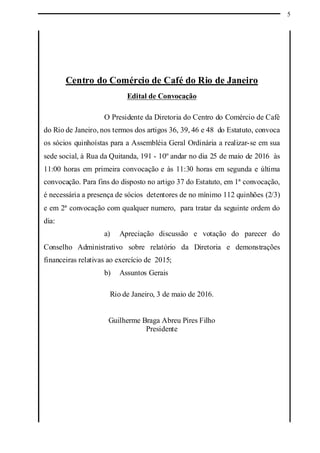 5
Centro do Comércio de Café do Rio de Janeiro
Edital de Convocação
O Presidente da Diretoria do Centro do Comércio de Café
do Rio de Janeiro, nos termos dos artigos 36, 39, 46 e 48 do Estatuto, convoca
os sócios quinhoístas para a Assembléia Geral Ordinária a realizar-se em sua
sede social, à Rua da Quitanda, 191 - 10º andar no dia 25 de maio de 2016 às
11:00 horas em primeira convocação e às 11:30 horas em segunda e última
convocação. Para fins do disposto no artigo 37 do Estatuto, em 1ª convocação,
é necessária a presença de sócios detentores de no mínimo 112 quinhões (2/3)
e em 2ª convocação com qualquer numero, para tratar da seguinte ordem do
dia:
a) Apreciação discussão e votação do parecer do
Conselho Administrativo sobre relatório da Diretoria e demonstrações
financeiras relativas ao exercício de 2015;
b) Assuntos Gerais
Rio de Janeiro, 3 de maio de 2016.
Guilherme Braga Abreu Pires Filho
Presidente
 