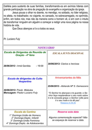 Galiléia para sustento de suas famílias, transformando-os em exímios líderes com
grande participação na obra de pregação do evangelho e organização da igreja.
Jesus pousa o olhar no doente, no mendigo, no soldado, no líder religioso,
no atleta, no trabalhador, no viajante, no cansado, no sobrecarregado, no oprimido,
enfim, em todos nós; mas não da maneira como o homem vê, e sim com o intuito
de transformar ninguém em alguém e começar a redigir uma nova página na nossa
história de vida.
Que Deus abençoe a ti e a todos os seus.
Pr. Luciano Fuly
ESCALA JUNTA DIACONAL
30/06/2013: Clarice e Irenícea
Escala da Cantina
1° Domingo:União de Homens
2° Domingo:Depto. Infantil
3° Domingo:União Feminina
4° Domingo:Depto. de Adolescentes
Reserve esta data
Alguma comemoração especial? Não
se esqueça de reservar a data.
Escala de dirigentes do Culto
Vespertino
30/06/2013: Presb. Waleska
Mensagem: Pastor Luciano Fuly
NOTICIÁRIO
Escala de Dirigentes da Reunião de
Oração - 4ª feira
26/06/2013 - Irmã Genilda - 19:00
Aniversariantes do Mês
25/06/2013 - Abilande Mª S. Damasceno
"O Senhor te abençoe e te guarde; o Se-
nhor faça resplandecer o seu rosto sobre
ti e te conceda graça; o Senhor volte para
ti o seu rosto e te dê paz”.
Números 6:24-26
 