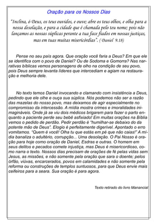 Oração para os Nossos Dias
“Inclina, ó Deus, os teus ouvidos, e ouve; abre os teus olhos, e olha para a
nossa desolação, e para a cidade que é chamada pelo teu nome; pois não
lançamos as nossas súplicas perante a tua face fiados em nossas justiças,
mas em tuas muitas misericórdias”. ( Daniel 9.18)
Pense no seu país agora. Que oração você faria a Deus? Em que ele
se identifica com o povo de Daniel? Ou de Sodoma e Gomorra? Nas nar-
rativas bíblicas vemos personagens de olho na condição de seu povo,
pois Deus sempre levanta líderes que intercediam e agiam na restaura-
ção e melhoria dele.
No texto temos Daniel invocando e clamando com insistência a Deus,
pedindo que ele olhe e ouça sua súplica. Nós podemos não ser a razão
das mazelas do nosso povo, mas deixamos de agir especialmente no
compromisso da intercessão. A mídia mostra crimes e imoralidades ini-
magináveis. Onde já se viu dois médicos brigarem para fazer o parto en-
quanto a paciente perde seu bebê asfixiado! Em muitas orações na Bíblia
vemos o pedido de perdão. Pedir perdão é “humilhar-se debaixo do da
potente mão de Deus”. Elogio é perfeitamente digerível. Apontado o erro
vomitamos. “Quem é você! Olha tu que estás em pé que não caias!” A mí-
dia banaliza o adultério, corrupção... Uma desolação. O Pai Nosso é ora-
ção para hoje como oração de Daniel, Esdras e outras. O homem em
seus delitos e pecados comete injustiça, mas Deus é misericordioso, co-
mo narra o texto. Nossos dias precisam de orações de fé pelas vidas sem
Jesus, as missões, e não somente pela oração que sara o doente; pelos
órfão, viúvas, encarcerados, povos em calamidades e não somente pela
reforma ou construções de templos suntuosos, para que Deus envie mais
ceifeiros para a seara. Sua oração é para agora.
Texto retirado do livro Manancial
 